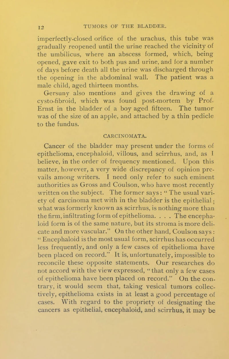 imperfectly-closed orifice of the urachus, this tube was gradually reopened until the urine reached the vicinity of the umbilicus, where an abscess formed, which, being opened, gave exit to both pus and urine, and for a number of days before death all the urine was discharged through the opening in the abdominal wall. The patient was a male child, aged thirteen months. Gersuny also mentions and gives the drawing of a cvsto-fibroid, which was found post-mortem by Prof. Ernst in the bladder of a boy aged fifteen. The tumor was of the size of an apple, and attached by a thin pedicle to the fundus. CARCINO M ATA. Cancer of the bladder may present under the forms of epithelioma, encephaloid, villous, and scirrhus, and, as 1 believe, in the order of frequency mentioned. Upon this matter, however, a very wide discrepancy of opinion pre- vails among writers. I need only refer to such eminent authorities as Gross and Coulson, who have most recently written on the subject. The former says:  The usual vari- ety of carcinoma met with in the bladder is the epithelial; what was formerly known as scirrhus, is nothing more than the firm, infiltrating form of epithelioma. . . . The encepha- loid form is of the same nature, but its stroma is more deli- cate and more vascular. On the other hand, Coulson says :  Encephaloid is the most usual form, scirrhus has occurred less frequently, and only a few cases of epithelioma have been placed on record. It is, unfortunately, impossible to reconcile these opposite statements. Our researches do not accord with the view expressed, that only a few cases of epithelioma have been placed on record. On the con- trary, it would seem that, taking vesical tumors collec- tively, epithelioma exists in at least a good percentage of cases. With regard to the propriety of designating the cancers as epithelial, encephaloid, and scirrhus, it may be