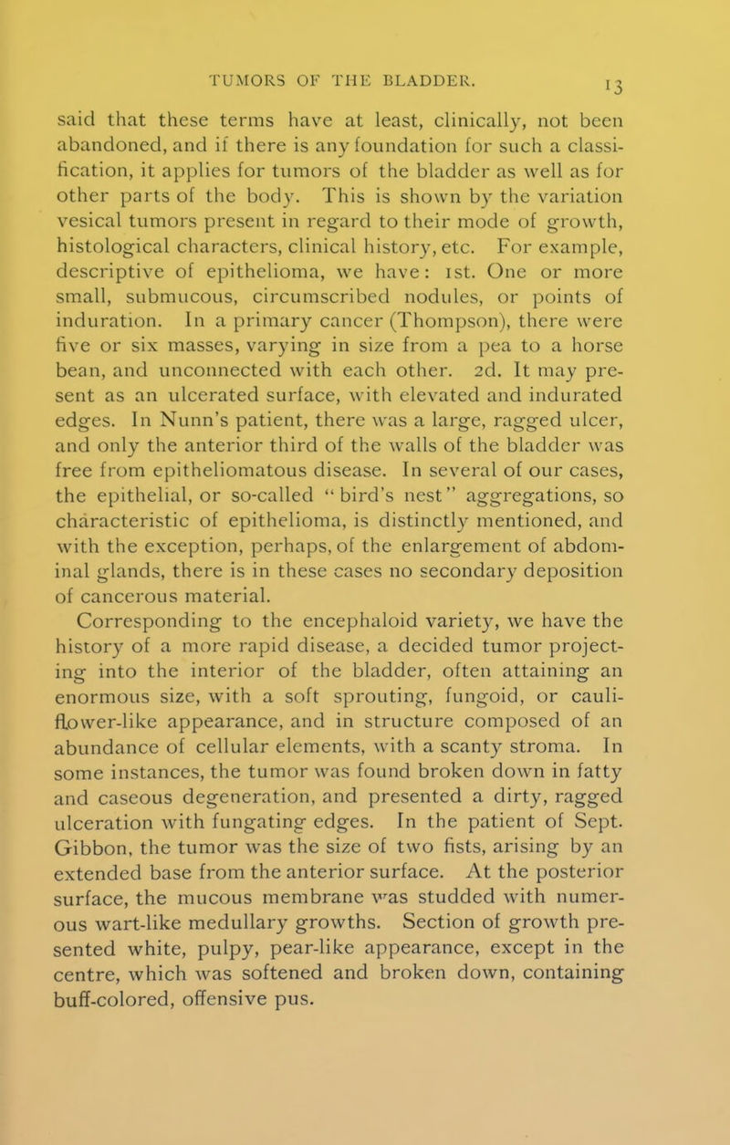 said that these terms have at least, clinically, not been abandoned, and if there is any foundation for such a classi- fication, it applies for tumors of the bladder as well as for other parts of the body. This is shown by the variation vesical tumors present in regard to their mode of growth, histological characters, clinical history, etc. For example, descriptive of epithelioma, we have: ist. One or more small, submucous, circumscribed nodules, or points of induration. In a primary cancer (Thompson), there were five or six masses, varying in size from a pea to a horse bean, and unconnected with each other. 2d. It may pre- sent as an ulcerated surface, with elevated and indurated edges. In Nunn's patient, there was a large, ragged ulcer, and only the anterior third of the walls of the bladder was free from epitheliomatous disease. In several of our cases, the epithelial, or so-called bird's nest aggregations, so characteristic of epithelioma, is distinctly mentioned, and with the exception, perhaps, of the enlargement of abdom- inal glands, there is in these cases no secondary deposition of cancerous material. Corresponding to the encephaloid variety, we have the history of a more rapid disease, a decided tumor project- ing into the interior of the bladder, often attaining an enormous size, with a soft sprouting, fungoid, or cauli- flower-like appearance, and in structure composed of an abundance of cellular elements, w ith a scanty stroma. In some instances, the tumor was found broken down in fatty and caseous degeneration, and presented a dirty, ragged ulceration with fungating edges. In the patient of Sept. Gibbon, the tumor was the size of two fists, arising by an extended base from the anterior surface. At the posterior surface, the mucous membrane was studded with numer- ous wart-like medullary growths. Section of growth pre- sented white, pulpy, pear-like appearance, except in the centre, which w^as softened and broken down, containing buff-colored, offensive pus.