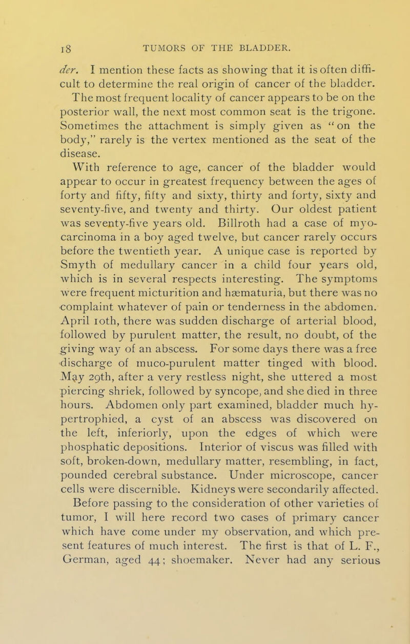 dcr. I mention these facts as showing that it is often diffi- cult to determine the real origin of cancer of the bladder. The most frequent locality of cancer appears to be on the posterior wall, the next most common seat is the trigone. Sometimes the attachment is simply given as on the body, rarely is the vertex mentioned as the seat of the disease. With reference to age, cancer of the bladder would appear to occur in greatest frequency between the ages of forty and fifty, fifty and sixty, thirty and forty, sixty and seventy-five, and twenty and thirty. Our oldest patient was seventy-five years old. Billroth had a case of myo- carcinoma in a boy aged twelve, but cancer rarely occurs before the twentieth year. A unique case is reported by Smyth of medullary cancer in a child four years old, which is in several respects interesting. The symptoms were frequent micturition and haematuria, but there was no complaint whatever of pain or tenderness in the abdomen. April ioth, there was sudden discharge of arterial blood, followed by purulent matter, the result, no doubt, of the giving way of an abscess. For some days there was a free discharge of muco-purulent matter tinged with blood. May 29th, after a very restless night, she uttered a most piercing shriek, followed by syncope, and she died in three hours. Abdomen only part examined, bladder much hy- pertrophied, a cyst of an abscess was discovered on the left, inferiorly, upon the edges of which were phosphatic depositions. Interior of viscus was filled with soft, broken-down, medullary matter, resembling, in fact, pounded cerebral substance. Under microscope, cancer cells were discernible. Kidneys were secondarily affected. Before passing to the consideration of other varieties of tumor, I will here record two cases of primary cancer which have come under my observation, and which pre- sent features of much interest. The first is that of L. F., German, aged 44; shoemaker. Never had any serious