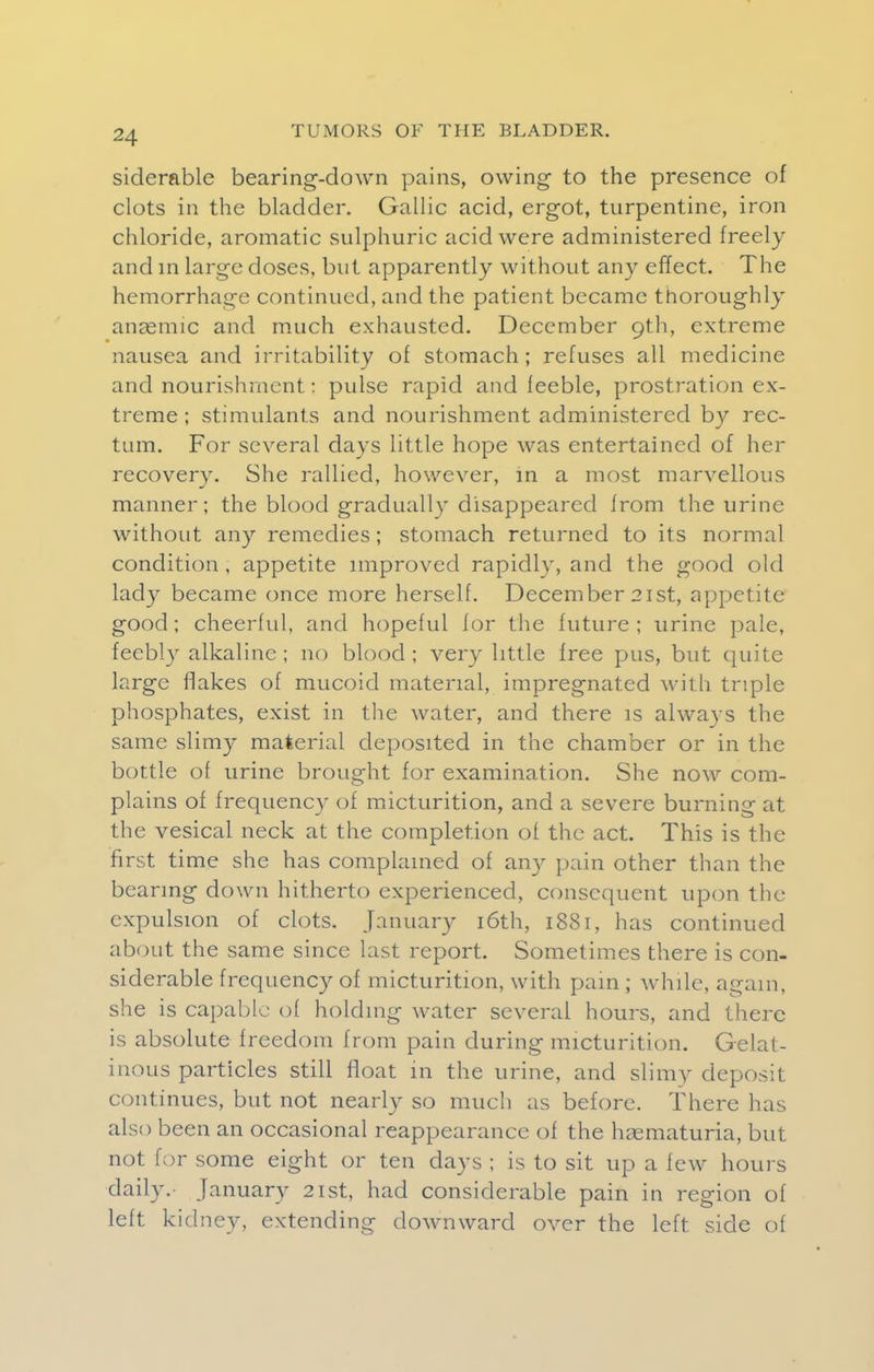 siderable bearing-down pains, owing to the presence of clots in the bladder. Gallic acid, ergot, turpentine, iron chloride, aromatic sulphuric acid were administered freely and m large doses, but apparently without any effect. The hemorrhage continued, and the patient became thoroughly anasmic and much exhausted. December 9th, extreme nausea and irritability of stomach; refuses all medicine and nourishment: pulse rapid and feeble, prostration ex- treme; stimulants and nourishment administered by rec- tum. For several days little hope was entertained of her recovery. She rallied, however, in a most marvellous manner; the blood gradually disappeared from the urine without any remedies; stomach returned to its normal condition , appetite improved rapidly, and the good old lady became once more herself. December 21st, appetite good; cheerful, and hopeful for the future ; urine pale, feebly alkaline ; no blood ; very little free pus, but quite large flakes of mucoid material, impregnated with triple phosphates, exist in the water, and there is always the same slimy material deposited in the chamber or in the bottle of urine brought for examination. She now com- plains of frequency of micturition, and a severe burning at the vesical neck at the completion of the act. This is the first time she has complained of any pain other than the bearing down hitherto experienced, consequent upon the expulsion of clots. January 16th, 1881, has continued about the same since last report. Sometimes there is con- siderable frequency of micturition, with pain ; while, again, she is capable of holding water several hours, and there is absolute freedom from pain during micturition. Gelat- inous particles still float in the urine, and slimy deposit continues, but not nearly so much as before. There has also been an occasional reappearance of the haematuria, but not for some eight or ten days ; is to sit up a few hours daily. January 21st, had considerable pain in region of left kidney, extending downward over the left side of