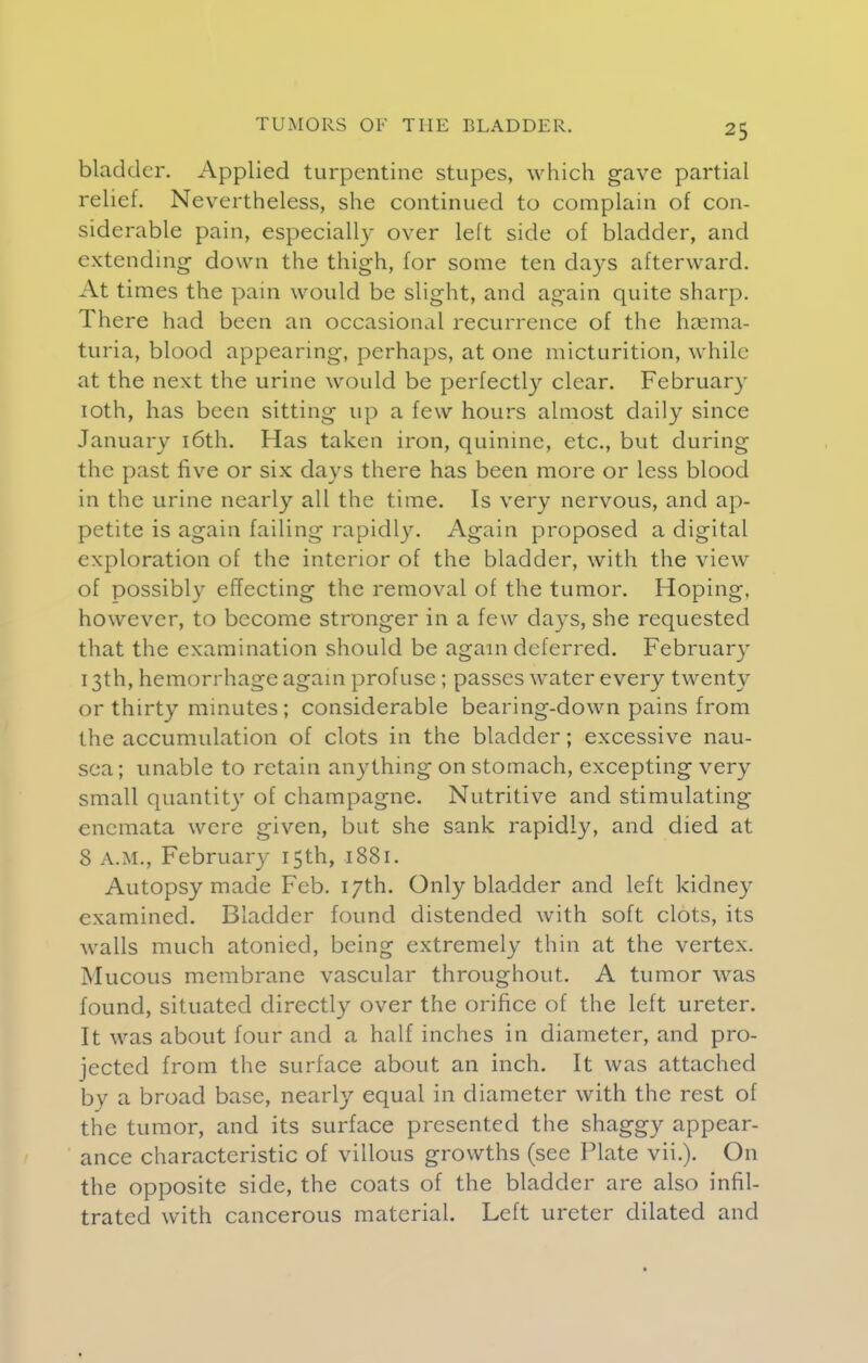 bladder. Applied turpentine stupes, which gave partial relief. Nevertheless, she continued to complain of con- siderable pain, especially over left side of bladder, and extending down the thigh, for some ten days afterward. At times the pain would be slight, and again quite sharp. There had been an occasional recurrence of the hema- turia, blood appearing, perhaps, at one micturition, while at the next the urine would be perfectly clear. February 10th, has been sitting up a few hours almost daily since January 16th. Has taken iron, quinine, etc., but during the past five or six days there has been more or less blood in the urine nearly all the time. Is very nervous, and ap- petite is again failing rapidly. Again proposed a digital exploration of the interior of the bladder, with the view of possibly effecting the removal of the tumor. Hoping, however, to become stronger in a few days, she requested that the examination should be again deferred. February 13th, hemorrhage again profuse; passes water every twenty or thirty minutes ; considerable bearing-down pains from the accumulation of clots in the bladder; excessive nau- sea; unable to retain anything on stomach, excepting very small quantity of champagne. Nutritive and stimulating enemata were given, but she sank rapidly, and died at 8 A.M., February 15th, 1881. Autopsy made Feb. 17th. Only bladder and left kidney examined. Bladder found distended with soft clots, its walls much atonied, being extremely thin at the vertex. Mucous membrane vascular throughout. A tumor was found, situated directly over the orifice of the left ureter. It was about four and a half inches in diameter, and pro- jected from the surface about an inch. It was attached by a broad base, nearly equal in diameter with the rest of the tumor, and its surface presented the shaggy appear- ance characteristic of villous growths (see Plate vii.). On the opposite side, the coats of the bladder are also infil- trated with cancerous material. Left ureter dilated and