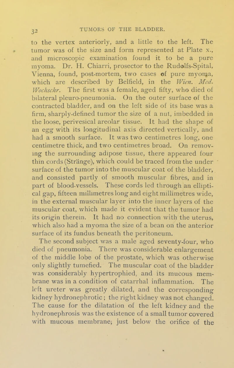 to the vertex anteriorly, and a Little to the left. The tumor was of the size and form represented at Plate x., and microscopic examination found it to be a pure myoma. Dr. H. Chiarri, prosector to the Rudolfs-Spital, Vienna, found, post-mortem, two cases of pure myoma, which are described by Belfield, in the Wien. Med. Wochschr. The first was a female, aged fifty, who died of bilateral pleuro-pneumonia. On the outer surface of the contracted bladder, and on the left side of its base was a firm, sharply-defined tumor the size of a nut, imbedded in the loose, perivesical areolar tissue. It had the shape of an egg with its longitudinal axis directed vertically, and had a smooth surface. It was two centimetres long, one centimetre thick, and two centimetres broad. On remov- ing the surrounding adipose tissue, there appeared four thin cords (Strange), which could be traced from the under surface of the tumor into the muscular coat of the bladder, and consisted partly of smooth muscular fibres, and in part of blood-vessels. These cords led through an ellipti- cal gap, fifteen millimetres long and eight millimetres wide, in the external muscular layer into the inner layers of the muscular coat, which made it evident that the tumor had its origin therein. It had no connection with the uterus, which also had a myoma the size of a bean on the anterior surface of its fundus beneath the peritoneum. The second subject was a male aged seventy-four, who died of pneumonia. There was considerable enlargement of the middle lobe of the prostate, which was otherwise only slightly tumefied. The muscular coat of the bladder was considerably hypertrophied, and its mucous mem- brane was in a condition of catarrhal inflammation. The left ureter was greatly dilated, and the corresponding kidney hydronephrotic ; the right kidney was not changed. The cause for the dilatation of the left kidney and the hydronephrosis was the existence of a small tumor covered with mucous membrane; just below the orifice of the