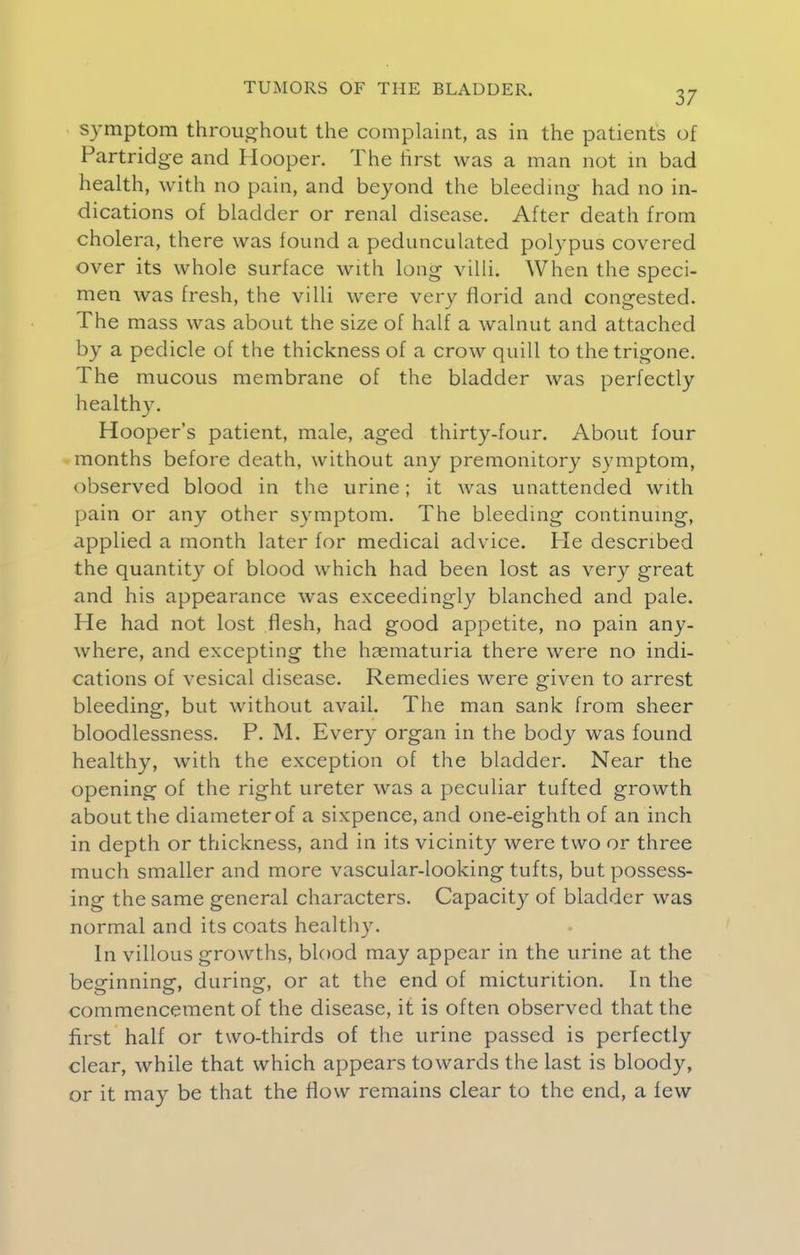 symptom throughout the complaint, as in the patients of Partridge and Hooper. The first was a man not in bad health, with no pain, and beyond the bleeding had no in- dications of bladder or renal disease. After death from cholera, there was found a pedunculated polypus covered over its whole surface with long villi. When the speci- men was fresh, the villi were very florid and congested. The mass was about the size of half a walnut and attached by a pedicle of the thickness of a crow quill to the trigone. The mucous membrane of the bladder was perfectly healthy. Hooper's patient, male, aged thirty-four. About four months before death, without any premonitory symptom, observed blood in the urine; it was unattended with pain or any other symptom. The bleeding continuing, applied a month later for medical advice. He described the quantity of blood which had been lost as very great and his appearance was exceedingly blanched and pale. He had not lost flesh, had good appetite, no pain any- where, and excepting the hasmaturia there were no indi- cations of vesical disease. Remedies were given to arrest bleeding, but without avail. The man sank from sheer bloodlessness. P. M. Every organ in the body was found healthy, with the exception of the bladder. Near the opening of the right ureter was a peculiar tufted growth about the diameter of a sixpence, and one-eighth of an inch in depth or thickness, and in its vicinity were two or three much smaller and more vascular-looking tufts, but possess- ing the same general characters. Capacity of bladder was normal and its coats healthy. In villous growths, blood may appear in the urine at the beginning, during, or at the end of micturition. In the commencement of the disease, it is often observed that the first half or two-thirds of the urine passed is perfectly clear, while that which appears towards the last is bloody, or it may be that the flow remains clear to the end, a few