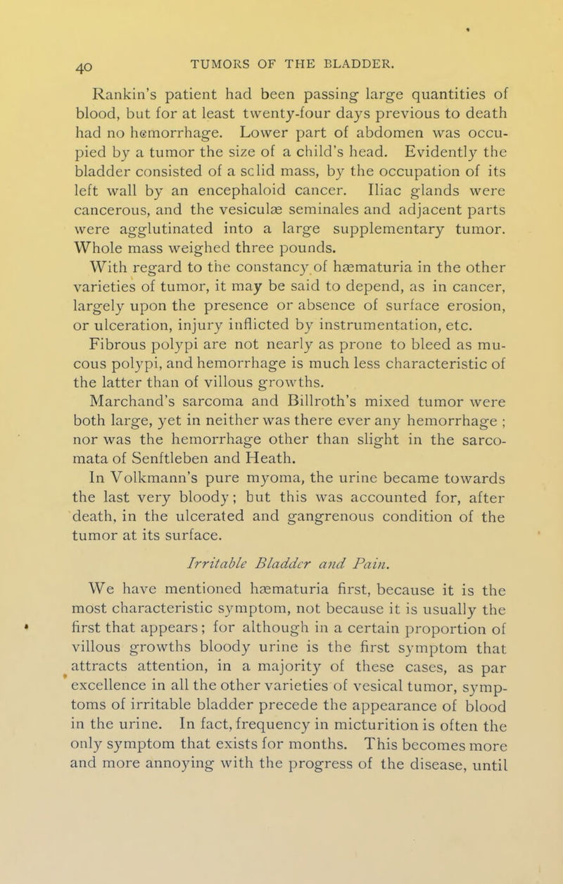 Rankin's patient had been passing large quantities of blood, but for at least twenty-four days previous to death had no hemorrhage. Lower part of abdomen was occu- pied by a tumor the size of a child's head. Evidently the bladder consisted of a sclid mass, by the occupation of its left wall by an encephaloid cancer. Iliac glands were cancerous, and the vesiculas seminales and adjacent parts were agglutinated into a large supplementary tumor. Whole mass weighed three pounds. With regard to the constancy of hasmaturia in the other varieties of tumor, it may be said to depend, as in cancer, largely upon the presence or absence of surface erosion, or ulceration, injury inflicted by instrumentation, etc. Fibrous polypi are not nearly as prone to bleed as mu- cous polypi, and hemorrhage is much less characteristic of the latter than of villous growths. Marchand's sarcoma and Billroth's mixed tumor were both large, yet in neither was there ever any hemorrhage ; nor was the hemorrhage other than slight in the sarco- mata of Senftleben and Heath. In Volkmann's pure myoma, the urine became towards the last very bloody; but this was accounted for, after death, in the ulcerated and gangrenous condition of the tumor at its surface. Irritable Bladder and Pain. We have mentioned hematuria first, because it is the most characteristic symptom, not because it is usually the • first that appears; for although in a certain proportion of villous growths bloody urine is the first symptom that attracts attention, in a majority of these cases, as par excellence in all the other varieties of vesical tumor, symp- toms of irritable bladder precede the appearance of blood in the urine. In fact, frequency in micturition is often the only symptom that exists for months. This becomes more and more annoying with the progress of the disease, until