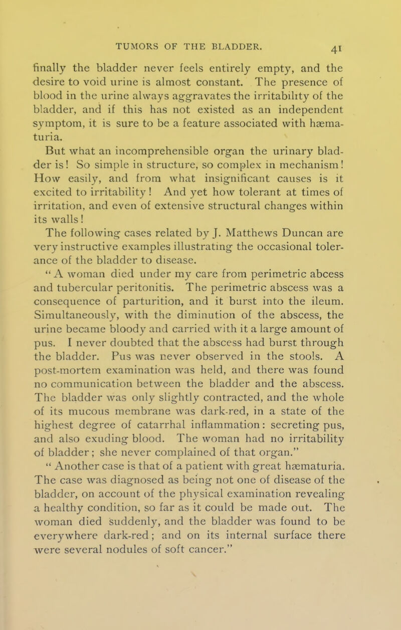 finally the bladder never feels entirely empty, and the desire to void urine is almost constant. The presence of blood in the urine always aggravates the irritability of the bladder, and if this has not existed as an independent, symptom, it is sure to be a feature associated with haema- turia. But what an incomprehensible organ the urinary blad- der is! So simple in structure, so complex in mechanism! How easily, and from what insignificant causes is it excited to irritability ! And yet how tolerant at times of irritation, and even of extensive structural changes within its walls! The following cases related by J. Matthews Duncan are very instructive examples illustrating the occasional toler- ance of the bladder to disease. A woman died under my care from perimetric abcess and tubercular peritonitis. The perimetric abscess was a consequence of parturition, and it burst into the ileum. Simultaneously, with the diminution of the abscess, the urine became bloody and carried with it a large amount of pus. I never doubted that the abscess had burst through the bladder. Pus was never observed in the stools. A post-mortem examination was held, and there was found no communication between the bladder and the abscess. The bladder was only slightly contracted, and the whole of its mucous membrane was dark-red, in a state of the highest degree of catarrhal inflammation: secreting pus, and also exuding blood. The woman had no irritability of bladder; she never complained of that organ. Another case is that of a patient with great hematuria. The case was diagnosed as being not one of disease of the bladder, on account of the physical examination revealing a healthy condition, so far as it could be made out. The woman died suddenly, and the bladder was found to be everywhere dark-red ; and on its internal surface there Avere several nodules of soft cancer.