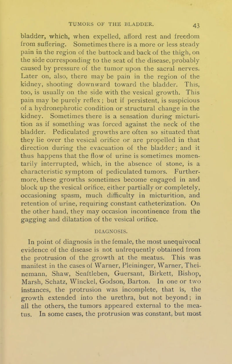 bladder, which, when expelled, afford rest and freedom from suffering. Sometimes there is a more or less steady pain in the region of the buttock and back of the thigh, on the side corresponding to the seat of the disease, probably caused by pressure of the tumor upon the sacral nerves. Later on, also, there may be pain in the region of the kidney, shooting downward toward the bladder. This, too, is usually on the side with the vesical growth. This pain may be purely reflex; but if persistent, is suspicious of a hydronephrotic condition or structural change in the kidney. Sometimes there is a sensation during micturi- tion as if something was forced against the neck of the bladder. Pediculated growths are often so situated that they lie over the vesical orifice or are propelled in that direction during the evacuation of the bladder; and it thus happens that the flow of urine is sometimes momen- tarily interrupted, which, in the absence of stone, is a characteristic symptom of pediculated tumors. Further- more, these growths sometimes become engaged in and block up the vesical orifice, either partially or completely, occasioning spasm, much difficulty in micturition, and retention of urine, requiring constant catheterization. On the other hand, they may occasion incontinence from the gagging and dilatation of the vesical orifice. DIAGNOSIS. In point of diagnosis in the female, the most unequivocal evidence of the disease is not unfrequently obtained from the protrusion of the growth at the meatus. This was manifest in the cases of Warner, Pleininger, Warner, Thei- nemann, Shaw, Senftleben, Guersant, Birkett, Bishop, Marsh, Schatz, Winckel, Godson, Barton. In one or two instances, the protrusion was incomplete, that is, the growth extended into the urethra, but not beyond; in all the others, the tumors appeared external to the mea- tus. In some cases, the protrusion was constant, but most