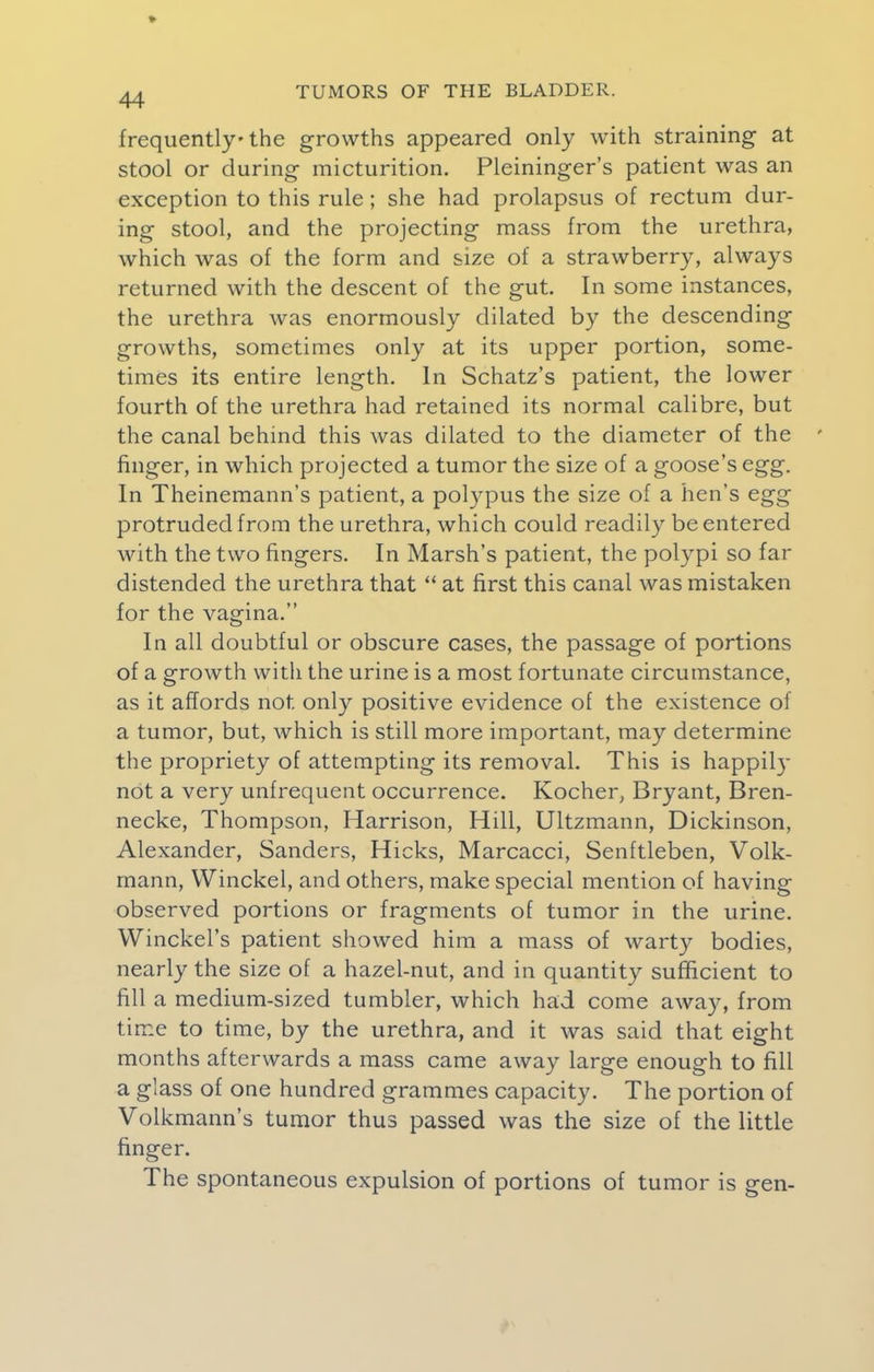 frequently the growths appeared only with straining at stool or during micturition. Pleininger's patient was an exception to this rule ; she had prolapsus of rectum dur- ing stool, and the projecting mass from the urethra, which was of the form and size of a strawberry, always returned with the descent of the gut. In some instances, the urethra was enormously dilated by the descending growths, sometimes only at its upper portion, some- times its entire length. In Schatz's patient, the lower fourth of the urethra had retained its normal calibre, but the canal behind this was dilated to the diameter of the finger, in which projected a tumor the size of a goose's egg. In Theinemann's patient, a polypus the size of a hen's egg protruded from the urethra, which could readily be entered with the two fingers. In Marsh's patient, the polypi so far distended the urethra that at first this canal was mistaken for the vagina. In all doubtful or obscure cases, the passage of portions of a growth with the urine is a most fortunate circumstance, as it affords not only positive evidence of the existence of a tumor, but, which is still more important, may determine the propriety of attempting its removal. This is happily not a very unfrequent occurrence. Kocher, Bryant, Bren- necke, Thompson, Harrison, Hill, Ultzmann, Dickinson, Alexander, Sanders, Hicks, Marcacci, Senftleben, Volk- mann, Winckel, and others, make special mention of having observed portions or fragments of tumor in the urine. Winckel's patient showed him a mass of warty bodies, nearly the size of a hazel-nut, and in quantity sufficient to fill a medium-sized tumbler, which had come away, from time to time, by the urethra, and it was said that eight months afterwards a mass came away large enough to fill a glass of one hundred grammes capacity. The portion of Volkmann's tumor thus passed was the size of the little finger. The spontaneous expulsion of portions of tumor is gen-