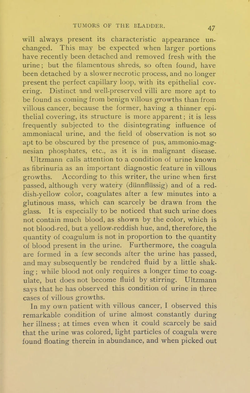 r TUMORS OF THE BLADDER. 47 will always present its characteristic appearance un- changed. This may be expected when larger portions have recently been detached and removed fresh with the urine; but the filamentous shreds, so often found, have been detached by a slower necrotic process, and no longer present the perfect capillary loop, with its epithelial cov- ering. Distinct and well-preserved villi are more apt to be found as coming from benign villous growths than from villous cancer, because the former, having a thinner epi- thelial covering, its structure is more apparent; it is less frequently subjected to the disintegrating influence of ammoniacal urine, and the field of observation is not so apt to be obscured by the presence of pus, ammonio-mag- nesian phosphates, etc., as it is in malignant disease. Ultzmann calls attention to a condition of urine known as fibrinuria as an important diagnostic feature in villous growths. According to this writer, the urine when first passed, although very watery (dUnnflussig) and of a red- dish-yellow color, coagulates after a few minutes into a glutinous mass, which can scarcely be drawn from the glass. It is especially to be noticed that such urine does not contain much blood, as shown by the color, which is not blood-red, but a yellow-reddish hue, and, therefore, the quantity of coagulum is not in proportion to the quantity of blood present in the urine. Furthermore, the coagula are formed in a few seconds after the urine has passed, and may subsequently be rendered fluid by a little shak- ing ; while blood not only requires a longer time to coag- ulate, but does not become fluid by stirring. Ultzmann says that he has observed this condition of urine in three cases of villous growths. In my own patient with villous cancer, I observed this remarkable condition of urine almost constantly during her illness; at times even when it could scarcely be said that the urine was colored, light particles of coagula were found floating therein in abundance, and when picked out