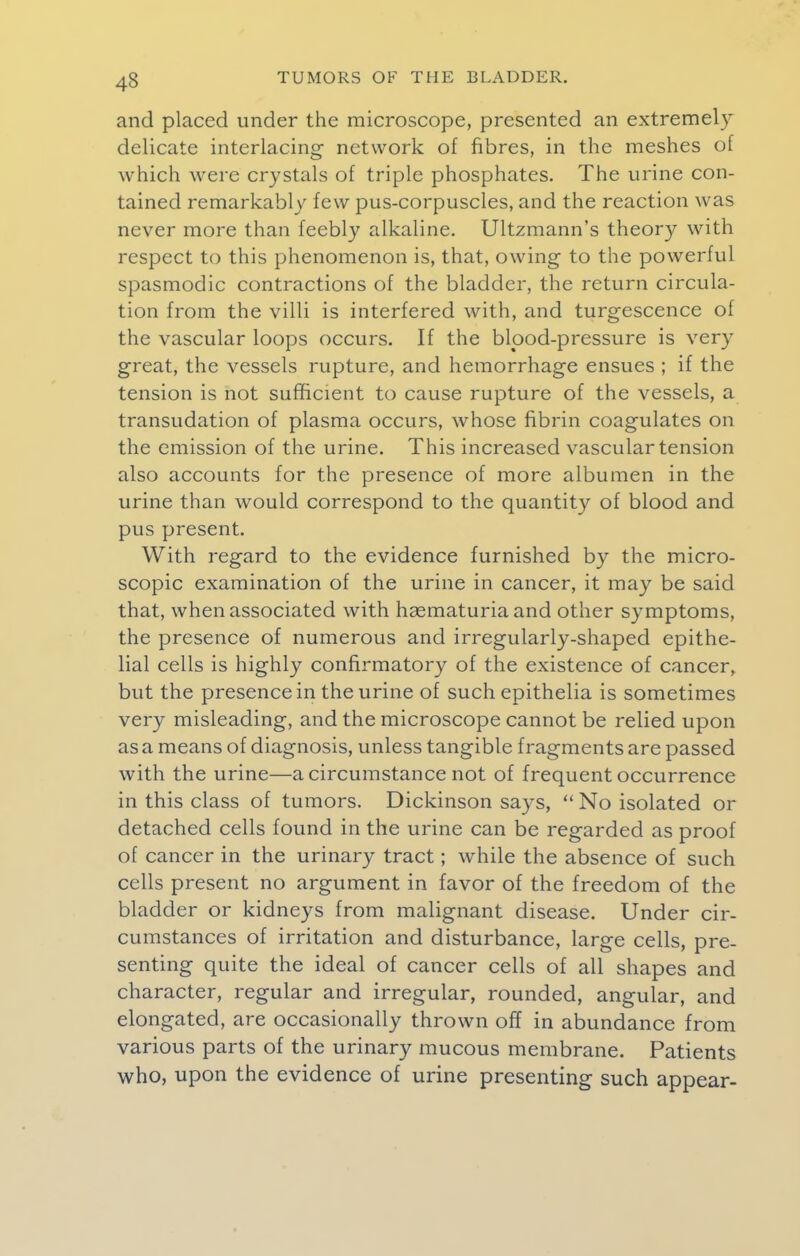 and placed under the microscope, presented an extremely delicate interlacing network of fibres, in the meshes of which were crystals of triple phosphates. The urine con- tained remarkably few pus-corpuscles, and the reaction was never more than feebly alkaline. Ultzmann's theory with respect to this phenomenon is, that, owing to the powerful spasmodic contractions of the bladder, the return circula- tion from the villi is interfered with, and turgescence of the vascular loops occurs. If the bipod-pressure is very great, the vessels rupture, and hemorrhage ensues ; if the tension is not sufficient to cause rupture of the vessels, a transudation of plasma occurs, whose fibrin coagulates on the emission of the urine. This increased vascular tension also accounts for the presence of more albumen in the urine than would correspond to the quantity of blood and pus present. With regard to the evidence furnished by the micro- scopic examination of the urine in cancer, it may be said that, when associated with hasmaturia and other symptoms, the presence of numerous and irregularly-shaped epithe- lial cells is highly confirmatory of the existence of cancer, but the presence in the urine of such epithelia is sometimes very misleading, and the microscope cannot be relied upon as a means of diagnosis, unless tangible fragments are passed with the urine—a circumstance not of frequent occurrence in this class of tumors. Dickinson says,  No isolated or detached cells found in the urine can be regarded as proof of cancer in the urinary tract; while the absence of such cells present no argument in favor of the freedom of the bladder or kidneys from malignant disease. Under cir- cumstances of irritation and disturbance, large cells, pre- senting quite the ideal of cancer cells of all shapes and character, regular and irregular, rounded, angular, and elongated, are occasionally thrown off in abundance from various parts of the urinary mucous membrane. Patients who, upon the evidence of urine presenting such appear-