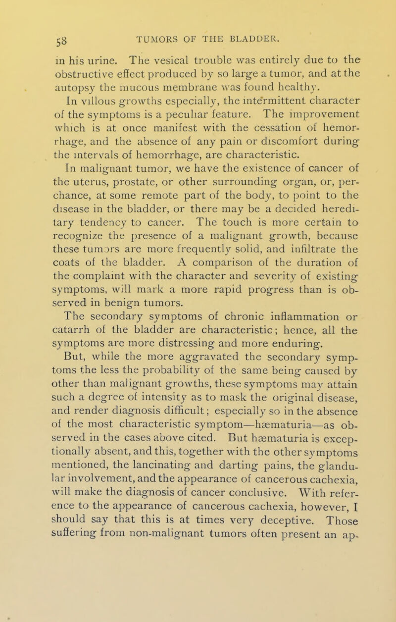 in his urine. The vesical trouble was entirely due to the obstructive effect produced by so large a tumor, and at the autopsy the mucous membrane was found healthy. In villous growths especially, the inte'rmittent character of the symptoms is a peculiar feature. The improvement which is at once manifest with the cessation of hemor- rhage, and the absence of any pain or discomfort during the intervals of hemorrhage, are characteristic. In malignant tumor, we have the existence of cancer of the uterus, prostate, or other surrounding organ, or, per- chance, at some remote part of the body, to point to the disease in the bladder, or there may be a decided heredi- tary tendency to cancer. The touch is more certain to recognize the presence of a malignant growth, because these tumors are more frequently solid, and infiltrate the coats of the bladder. A comparison of the duration of the complaint with the character and severity of existing symptoms, will mark a more rapid progress than is ob- served in benign tumors. The secondary symptoms of chronic inflammation or catarrh of the bladder are characteristic; hence, all the symptoms are more distressing and more enduring. But, while the more aggravated the secondary symp- toms the less the probability of the same being caused by other than malignant growths, these symptoms may attain such a degree of intensity as to mask the original disease, and render diagnosis difficult; especially so in the absence of the most characteristic symptom—haematuria—as ob- served in the cases above cited. But haematuria is excep- tionally absent, and this, together with the other symptoms mentioned, the lancinating and darting pains, the glandu- lar involvement, and the appearance of cancerous cachexia, will make the diagnosis of cancer conclusive. With refer- ence to the appearance of cancerous cachexia, however, I should say that this is at times very deceptive. Those suffering from non-malignant tumors often present an ap-