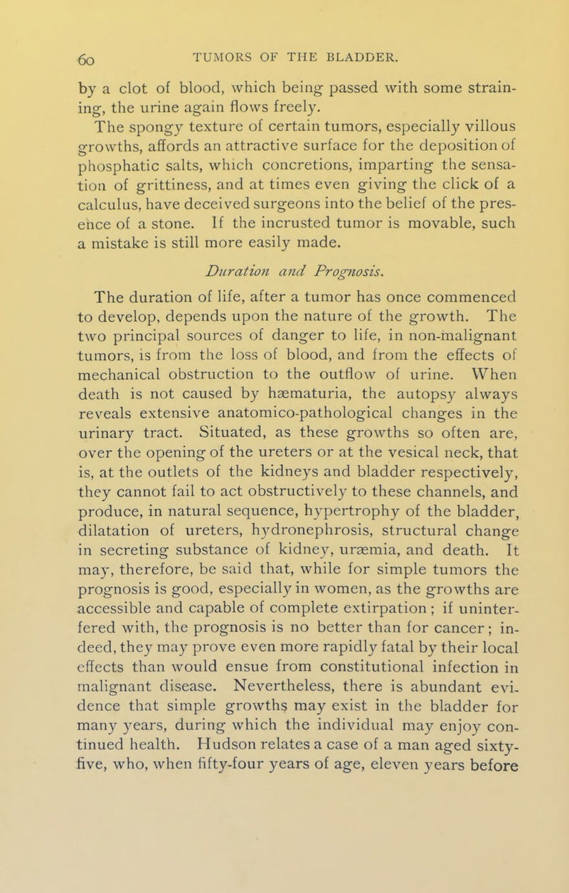 by a clot of blood, which being passed with some strain- ing, the urine again flows freely. The spongy texture of certain tumors, especially villous growths, affords an attractive surface for the deposition of phosphatic salts, which concretions, imparting the sensa- tion of grittiness, and at times even giving the click of a calculus, have deceived surgeons into the belief of the pres- ence of a stone. If the incrusted tumor is movable, such a mistake is still more easily made. Duration and Prognosis. The duration of life, after a tumor has once commenced to develop, depends upon the nature of the growth. The two principal sources of danger to life, in non-malignant tumors, is from the loss of blood, and from the effects of mechanical obstruction to the outflow of urine. When death is not caused by hasmaturia, the autopsy always reveals extensive anatomico-pathological changes in the urinary tract. Situated, as these growths so often are, over the opening of the ureters or at the vesical neck, that is, at the outlets of the kidneys and bladder respectively, they cannot fail to act obstructively to these channels, and produce, in natural sequence, hypertrophy of the bladder, dilatation of ureters, hydronephrosis, structural change in secreting substance of kidney, uraemia, and death. It may, therefore, be said that, while for simple tumors the prognosis is good, especially in women, as the growths are accessible and capable of complete extirpation ; if uninter- fered with, the prognosis is no better than for cancer ; in- deed, they may prove even more rapidly fatal by their local effects than would ensue from constitutional infection in malignant disease. Nevertheless, there is abundant evi- dence that simple growths may exist in the bladder for many years, during which the individual may enjoy con- tinued health. Hudson relates a case of a man aged sixty- five, who, when fifty-four years of age, eleven years before