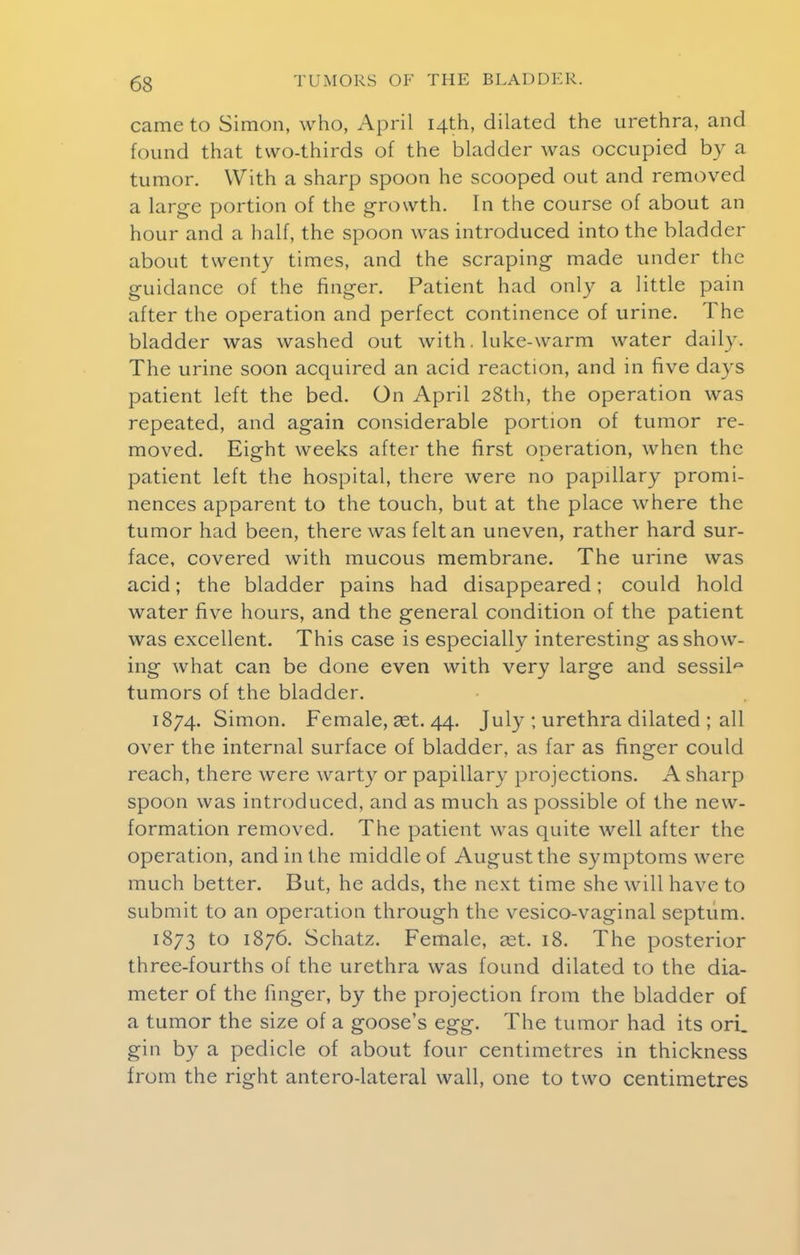 came to Simon, who, April 14th, dilated the urethra, and found that two-thirds of the bladder was occupied by a tumor. With a sharp spoon he scooped out and removed a large portion of the growth. In the course of about an hour and a half, the spoon was introduced into the bladder about twenty times, and the scraping made under the guidance of the finger. Patient had only a little pain after the operation and perfect continence of urine. The bladder was washed out with. hike-warm water daily.. The urine soon acquired an acid reaction, and in five days patient left the bed. On April 28th, the operation was repeated, and again considerable portion of tumor re- moved. Eight weeks after the first operation, when the patient left the hospital, there were no papillary promi- nences apparent to the touch, but at the place where the tumor had been, there was felt an uneven, rather hard sur- face, covered with mucous membrane. The urine was acid; the bladder pains had disappeared; could hold water five hours, and the general condition of the patient was excellent. This case is especially interesting as show- ing what can be done even with very large and sessile tumors of the bladder. 1874. Simon. Female, set. 44. July ; urethra dilated ; all over the internal surface of bladder, as far as finger could reach, there were warty or papillary projections. A sharp spoon was introduced, and as much as possible of the new- formation removed. The patient was quite well after the operation, and in the middle of August the symptoms were much better. But, he adds, the next time she will have to submit to an operation through the vesico-vaginal septum. 1873 to 1876. Schatz. Female, set. 18. The posterior three-fourths of the urethra was found dilated to the dia- meter of the finger, by the projection from the bladder of a tumor the size of a goose's egg. The tumor had its ori. gin by a pedicle of about four centimetres in thickness from the right anterolateral wall, one to two centimetres