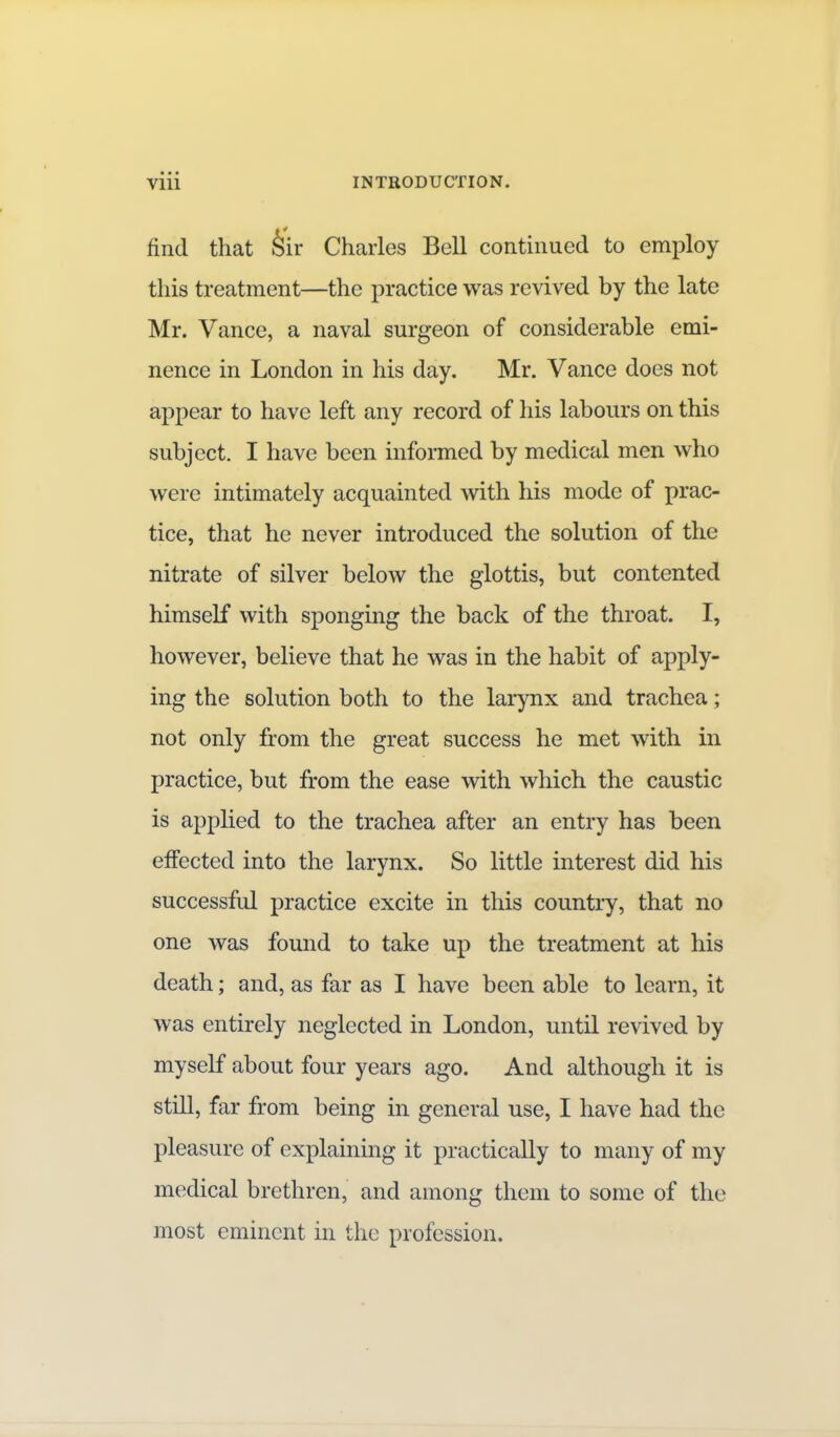 find that hir Charles Bell continued to employ this treatment—the practice was revived by the late Mr. Vance, a naval surgeon of considerable emi- nence in London in his day. Mr. Vance does not appear to have left any record of his labours on this subject. I have been informed by medical men who were intimately acquainted with his mode of prac- tice, that he never introduced the solution of the nitrate of silver below the glottis, but contented himself with sponging the back of the throat. I, however, believe that he was in the habit of apply- ing the solution both to the larynx and trachea; not only from the great success he met with in practice, but from the ease with which the caustic is applied to the trachea after an entry has been elfected into the larynx. So little interest did his successful practice excite in this country, that no one was found to take up the treatment at his death; and, as far as I have been able to learn, it was entirely neglected in London, until revived by myself about four years ago. And although it is still, far from being in general use, I have had the pleasure of explaining it practically to many of my medical brethren, and among them to some of the most eminent in the profession.