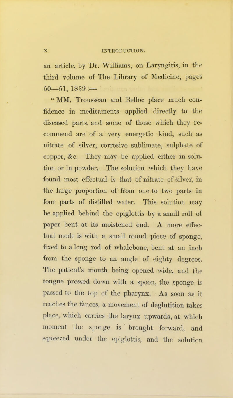 an article, by Dr. Williams, on Laryngitis, in the third volume of The Library of Medicine, pages 50—51, 1839 :—  MM. Trousseau and Belloc place much con- fidence in medicaments applied directly to the diseased parts, and some of those which they re- commend are of a very energetic kind, such as nitrate of silver, corrosive sublimate, sulphate of copper, &c. They may be applied either in solu- tion or in powder. The solution which they have found most effectual is that of nitrate of silver, in the large proportion of from one to two parts in four parts of distilled water. This solution may be applied behind the epiglottis by a small roll ol paper bent at its moistened end. A more effec- tual mode is with a small round piece of sponge, fixed to a long rod of whalebone, bent at an inch from the sponge to an angle of eighty degrees. The patient's mouth being opened wide, and the tongue pressed down with a spoon, the sponge is passed to the top of the pharynx. As soon as it reaches the fauces, a movement of deglutition takes place, which carries the larynx upwards, at which moment the sponge is brought forward, and squeezed under the epiglottis, and the solution