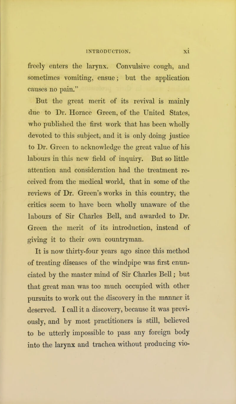 freely enters the larynx. Convulsive cough, and sometimes vomiting, ensue; but the application causes no pain. But the great merit of its revival is mainly due to Dr. Horace Green, of the United States, who published the first work that has been wholly devoted to this subject, and it is only doing justice to Dr. Green to acknowledge the great value of his labours in this new field of inquiry. But so little attention and consideration had the treatment re- ceived from the medical world, that in some of the reviews of Dr. Green's works in this country, the critics seem to have been wholly unaware of the labours of Sir Charles Bell, and awarded to Dr. Green the merit of its introduction, instead of giving it to their own countryman. It is now thirty-four years ago since this method of treating diseases of the windpipe was first enun- ciated by the master mind of Sir Charles Bell; but that great man was too much occupied with other pursuits to work out the discovery in the manner it deserved. I call it a discovery, because it was previ- ously, and by most practitioners is still, believed to be utterly impossible to pass any foreign body into the larynx and trachea without producing vio-