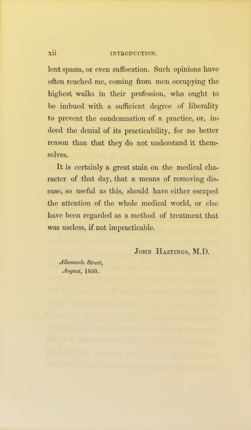 lent spasm, or even suffocation. Such opinions have often reached me, coming from men occupying the highest walks in their profession, who ought to be imbued with a sufficient degree of liberahty to prevent the condemnation of a practice, or, in- deed the denial of its practicability, for no better reason than that they do not understand it them- selves. It is certainly a great stain on the medical cha- racter of that day, that a means of removing dis- ease, so useful as this, should have either escaped the attention of the whole medical world, or else have been regarded as a method of treatment that was useless, if not impracticable. John Hastings, M.D. Albemarle Street^ Augtist, 1850.