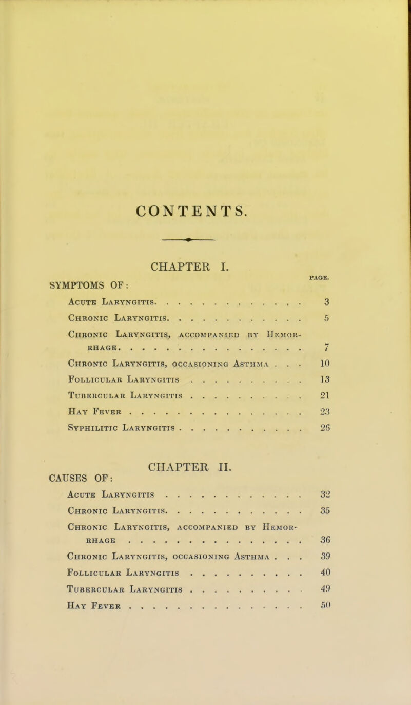 CONTENTS. CHAPTER I. PAOE. SYMPTOMS OF: AcuTK Laryngitis 3 Chronic Laryngitis 5 Chronic Laryngitis, accompanied by Uemor- RHAGE 7 Chronic Laryngitis, occasioning Asthma ... 10 Follicular Laryngitis 13 Tubercular Laryngitis 21 Hay Fever 23 Syphilitic Laryngitis 26 CHAPTER II. CAUSES OF: Acute Laryngitis 32 Chronic Laryngitis 35 Chronic Laryngitis, accompanied by Hemor- rhage 36 Chronic Laryngitis, occasioning Asthma ... 39 Follicular Laryngitis 40 Tubercular Laryngitis 49 Hay Fever 60