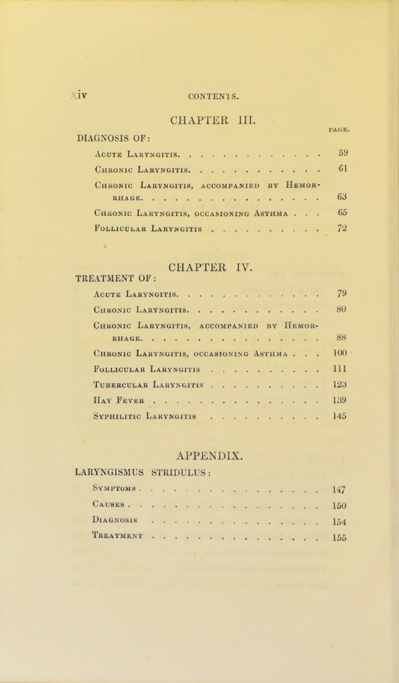 iv CON TEN ! S. CHAPTER HI. PAGE. DIAGNOSIS OF: AcuTK Laryngitis 59 Chronic Laryngitis 61 Chronic Laryngitis, accompanied by Hemor- rhage 63 Chronic Laryngitis, occasioning Asthma ... 65 Follicular Laryngitis 72 CHAPTER IV. TREATMENT OF: Acute Laryngitis 79 Chronic Laryngitis 8U Chronic Laryngitis, accompanied by Hemor- rhage 88 Chronic Laryngitis, occasioning Asthma . . . 100 Follicular Laryngitis Ill Tubercular Laryngitis 123 IIay Fever 139 Syphilitic Laryngitis 145 APPENDIX. LARYNGISMUS STRIDULUS: Symptoms I47 Causes 150 Diagnosis I54 Treatment I55