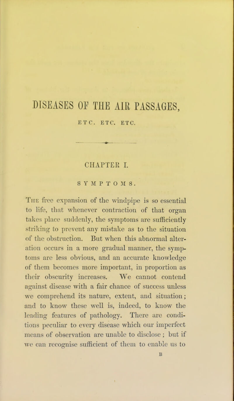 DISEASES OF THE AIll PASSAGES, ETC. ETC. ETC. CHAPTER I. SYMPTOMS. The free expansion of the windpipe is so essential to life, that whenever contraction of that organ takes phice suddenly, the symptoms are sufficiently striking to prevent any mistake as to the situation of the obstruction. But when this abnormal alter- ation occurs in a more gradual manner, the symp- toms are less obvious, and an accurate knowledge of them becomes more important, in proportion as tlicir obscurity increases. We cannot contend ai^ainst disease with a fair chance of success unless we comprehend its nature, extent, and situation; and to know these well is, indeed, to know the leading features of pathology. There are condi- tions peculiar to every disease which our imperfect means of observation are unable to disclose ; but if we can recognise sufficient of them to enable us to B