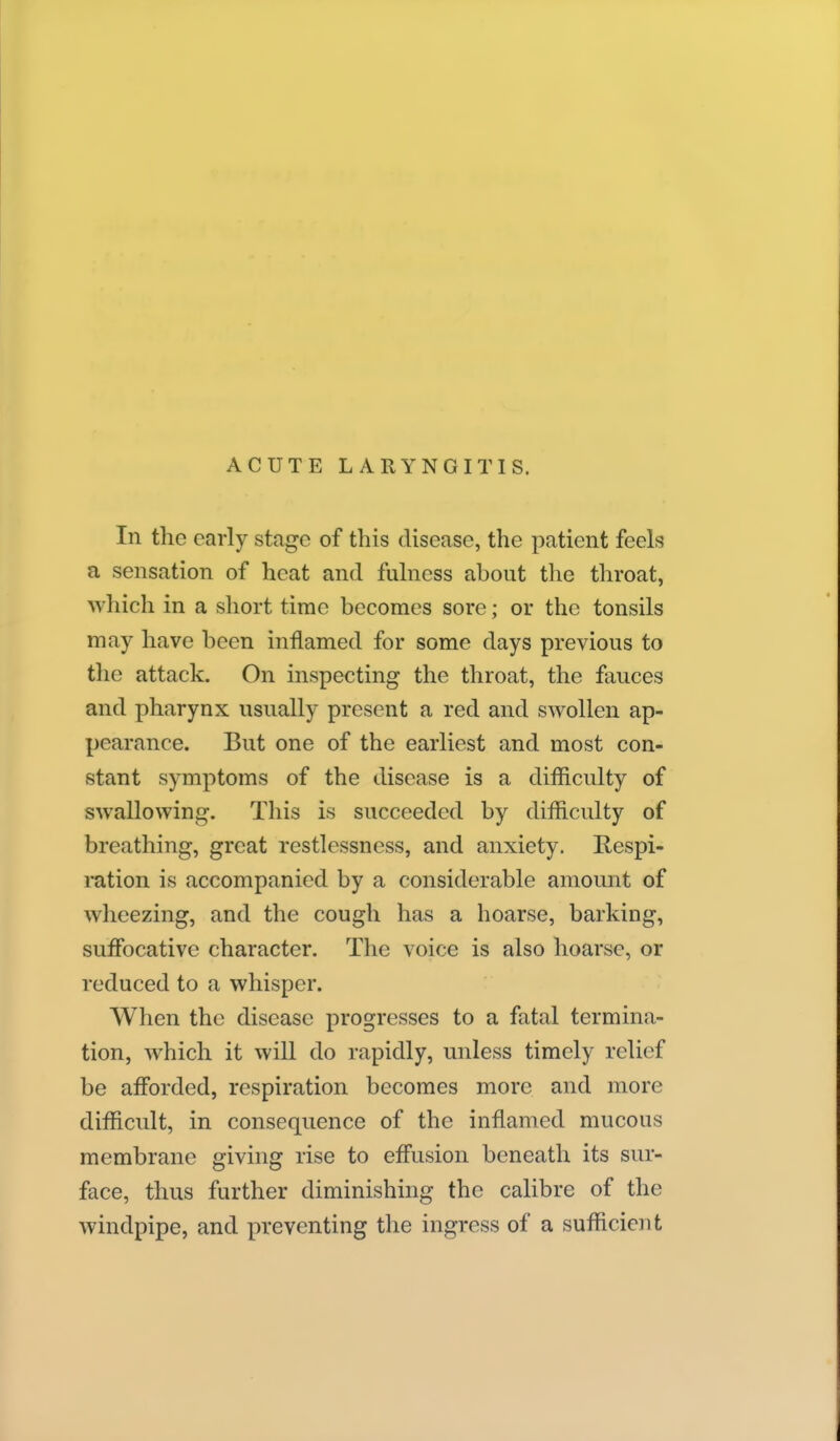 ACUTE LARYNGITIS. In the early stage of this disease, the patient feels a sensation of heat and fulness about the throat, which in a short time becomes sore; or the tonsils may have been inflamed for some days previous to the attack. On inspecting the throat, the fauces and pharynx usually present a red and swollen ap- pearance. But one of the earliest and most con- stant symptoms of the disease is a difficulty of swallowing. This is succeeded by difficulty of breathing, great restlessness, and anxiety. Respi- mtion is accompanied by a considerable amount of wheezing, and the cough has a hoarse, barking, suffocative character. The voice is also hoarse, or reduced to a whisper. When the disease progresses to a fatal termina- tion, which it vvill do rapidly, unless timely relief be afl'orded, respiration becomes more and more difficult, in consequence of the inflamed mucous membrane giving rise to efi'usion beneath its sur- face, thus further diminishing the calibre of the windpipe, and preventing the ingress of a sufficient