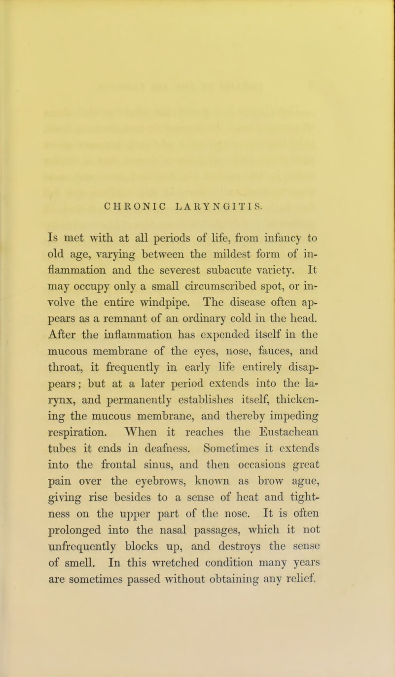 CHRONIC LARYNGITIS. Is met with at all periods of life, from infancy to old age, varying between the mildest form of in- flammation and the severest subacute variety. It may occupy only a small circumscribed spot, or in- volve the entire windpipe. The disease often ap- pears as a remnant of an ordinary cold in the head. After the inflammation has expended itself in the mucous membrane of the eyes, nose, fauces, and throat, it frequently in early life entirely disap- pears ; but at a later period extends into the la- rynx, and permanently establishes itself, thicken- ing the mucous membrane, and thereby impeding respiration. When it reaches the Eustachean tubes it ends in deafness. Sometimes it extends into the frontal sinus, and then occasions great pain over the eyebrows, known as brow ague, giving rise besides to a sense of heat and tight- ness on the upper part of the nose. It is often prolonged into the nasal passages, which it not unfrequently blocks up, and destroys the sense of smell. In this wretched condition many years are sometimes passed without obtaining any relief.