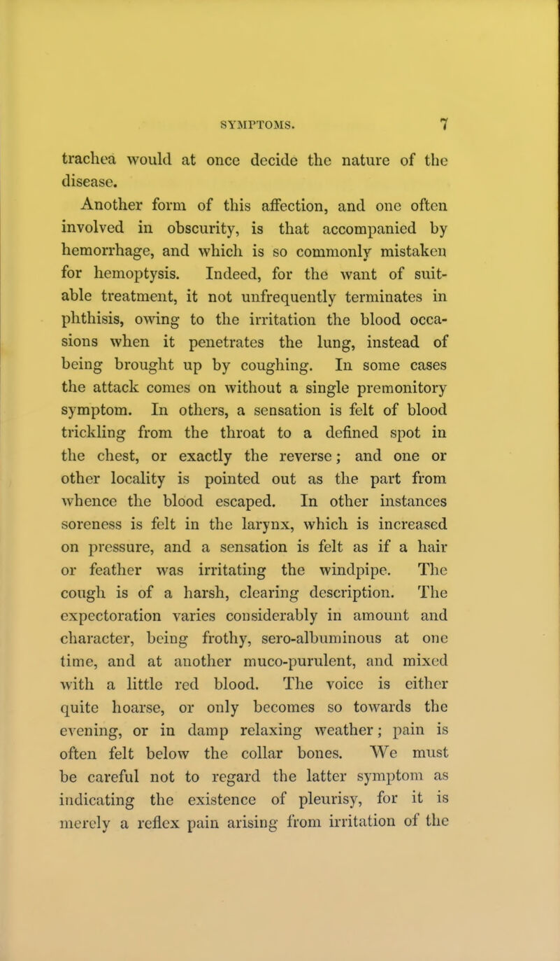 trachea would at once decide the nature of the disease. Another form of this affection, and one often involved in obscurity, is that accompanied by hemorrhage, and which is so commonly mistaken for hemoptysis. Indeed, for the want of suit- able treatment, it not unfrequently terminates in phthisis, owing to the irritation the blood occa- sions when it penetrates the lung, instead of being brought up by coughing. In some cases the attack comes on without a single premonitory symptom. In others, a sensation is felt of blood trickling from the throat to a defined spot in the chest, or exactly the reverse; and one or other locality is pointed out as the part from whence the blood escaped. In other instances soreness is felt in the larynx, which is increased on pressure, and a sensation is felt as if a hair or feather was irritating the windpipe. The cough is of a harsh, clearing description. The expectoration varies considerably in amount and character, being frothy, sero-albuminous at one time, and at another muco-purulent, and mixed with a little red blood. The voice is cither quite hoarse, or only becomes so towards the evening, or in damp relaxing weather; pain is often felt below the collar bones. We must be careful not to regard the latter symptom as indicating the existence of pleurisy, for it is merely a reflex pain arising from irritation of the