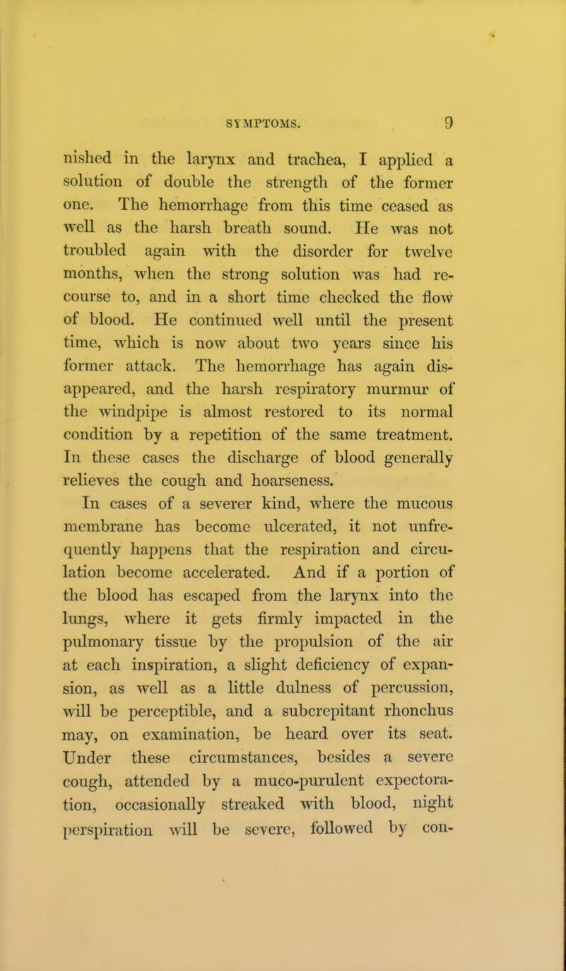 nished in the larynx and trachea, I applied a solution of double the strength of the former one. The hemorrhage from this time ceased as well as the harsh breath sound. lie was not troubled again with the disorder for twelve months, when the strong solution was had re- course to, and in a short time checked the flow of blood. He continued well until the present time, which is now about two years since his former attack. The hemorrhage has again dis- appeared, and the harsh respiratory murmur of the windpipe is almost restored to its normal condition by a repetition of the same treatment. In these cases the discharge of blood generally relieves the cough and hoarseness. In cases of a severer kind, where the mucous membrane has become ulcerated, it not unfre- quently hapj)ens that the respiration and circu- lation become accelerated. And if a portion of the blood has escaped from the larynx into the lungs, where it gets firmly impacted in the pulmonary tissue by the propulsion of the air at each inspiration, a slight deficiency of expan- sion, as well as a little dulness of percussion, will be perceptible, and a subcrepitant rhonchus may, on examination, be heard over its seat. Under these circumstances, besides a severe cough, attended by a muco-purulent expectora- tion, occasionally streaked with blood, night perspiration will be severe, followed by con-