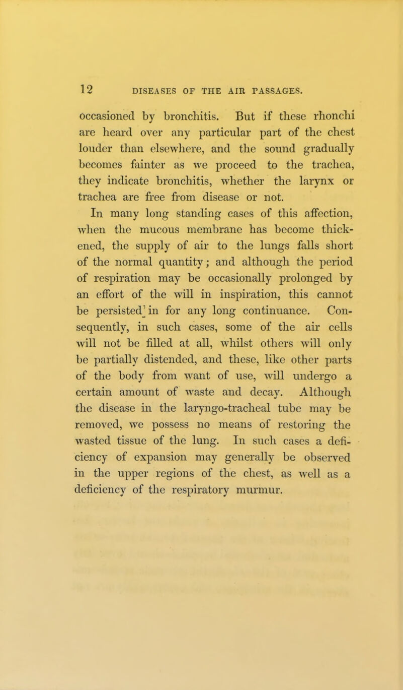 occasioned by bronchitis. But if these rhonchi are heard over any particular part of the chest louder than elsewhere, and the sound gradually becomes fainter as we proceed to the trachea, they indicate bronchitis, whether the larynx or trachea are free from disease or not. In many long standing cases of this affection, when the mucous membrane has become thick- ened, the supply of air to the lungs falls short of the normal quantity; and although the period of respiration may be occasionally prolonged by an effort of the will in inspiration, this cannot be persisted] in for any long continuance. Con- sequently, in such cases, some of the air cells will not be fiUed at all, whilst others will only be partially distended, and these, like other parts of the body from w^ant of use, will undergo a certain amount of waste and decay. Although the disease in the laryngo-tracheal tube may be removed, we possess no means of restoring the wasted tissue of the lung. In such cases a defi- ciency of expansion may generally be observed in the upper regions of the chest, as well as a deficiency of the respiratory murmur.