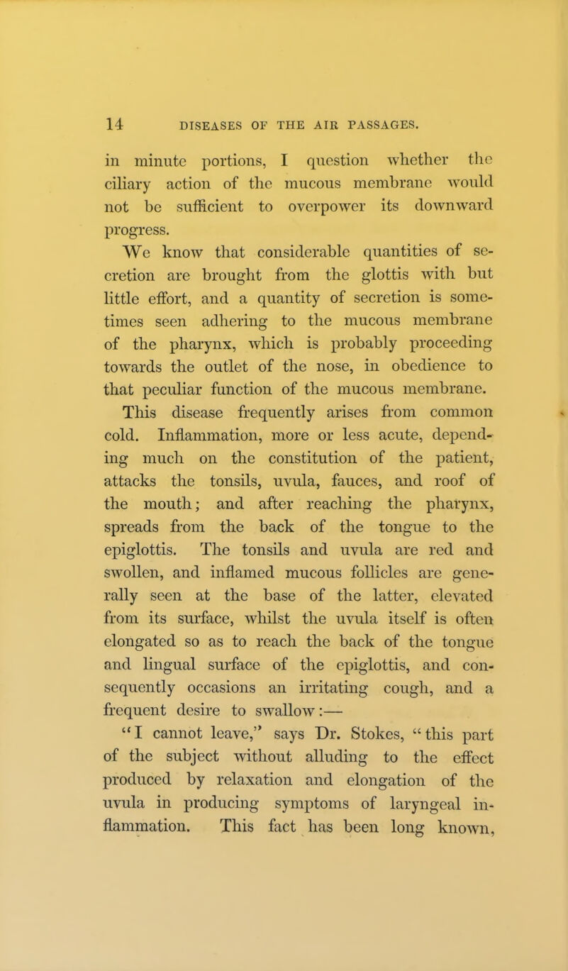 in minute portions, I question whether the ciliary action of the mucous membrane would not be sufficient to overpower its downward progress. We know that considerable quantities of se- cretion are brought from the glottis with but little effort, and a quantity of secretion is some- times seen adhering to the mucous membrane of the pharynx, which is probably proceeding towards the outlet of the nose, in obedience to that peculiar function of the mucous membrane. This disease frequently arises from common cold. Inflammation, more or less acute, dej)end- ing much on the constitution of the patient, attacks the tonsils, uvula, fauces, and roof of the mouth; and after reaching the pharynx, spreads from the back of the tongue to the epiglottis. The tonsils and uvula are red and swollen, and inflamed mucous follicles are gene- rally seen at the base of the latter, elevated from its surface, whilst the uvula itself is often elongated so as to reach the back of the tongue and lingual surface of the epiglottis, and con- sequently occasions an irritating cough, and a frequent desire to swallow:— I cannot leave, says Dr. Stokes, this part of the subject without alluding to the effect produced by relaxation and elongation of the uvula in producing symptoms of laryngeal in- flammation. This fact has been long known,