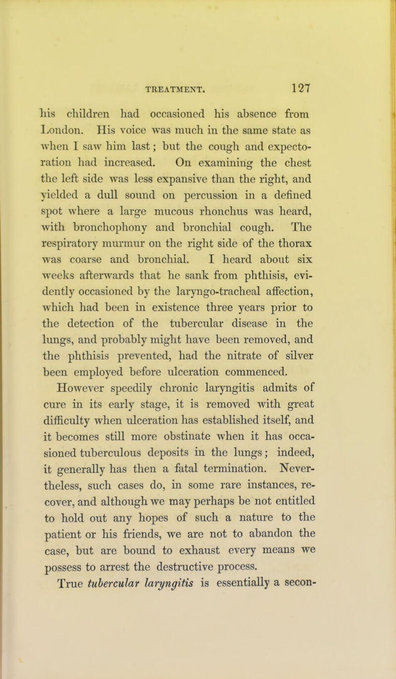his children had occasioned his absence from London. His voice was much in the same state as when I saw him last; but the cough and expecto- ration had increased. On examining the chest the left side was less expansive than the right, and yielded a dull sound on percussion in a defined spot where a large mucous rhonchus was heard, with bronchophony and bronchial cough. The respiratory murmur on the right side of the thorax was coarse and bronchial. I heard about six weeks afterwards that he sank from phthisis, evi- dently occasioned by the laryngo-tracheal affection, which had been in existence three years prior to the detection of the tubercular disease in the lungs, and probably might have been removed, and the phthisis prevented, had the nitrate of silver been employed before ulceration commenced. However speedily chronic laryngitis admits of cure in its early stage, it is removed with great difficulty when ulceration has established itself, and it becomes still more obstinate when it has occa- sioned tuberculous deposits in the lungs; indeed, it generally has then a fatal termination. Never- theless, such cases do, in some rare instances, re- cover, and although we may perhaps be not entitled to hold out any hopes of such a nature to the patient or his friends, we are not to abandon the case, but are bound to exhaust every means we possess to arrest the destructive process. True tubercular laryngitis is essentially a secon-
