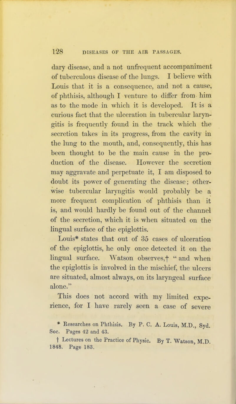 dary disease, and a not unfrequent accompaniment of tuberculous disease of the lungs. I believe with Louis that it is a consequence, and not a cause, of phthisis, although I venture to differ from him as to the mode in which it is developed. It is a curious fact that the ulceration in tubercular laryn- gitis is frequently found in the track which the secretion takes in its progress, from the cavity in the lung to the mouth, and, consequently, this has been thought to be the main cause in the pro- duction of the disease. However the secretion may aggravate and perpetuate it, I am disposed to doubt its power of generating the disease; other- wise tubercular laryngitis would probably be a more frequent complication of phthisis than it is, and would hardly be found out of the channel of the secretion, which it is when situated on the lingual surface of the epiglottis. Louis* states that out of 35 cases of ulceration of the epiglottis, he only once detected it on the lingual surface. Watson observes,! and when the epiglottis is involved in the mischief, the ulcers are situated, almost always, on its laryngeal surface alone. This does not accord with my limited expe- rience, for I have rarely seen a case of severe * Researches on Phthisis. By P. C. A. Louis, M.D., Syd. Soc. Pages 42 and 43. t Lectures on the Practice of Physic. By T. Watson, M.D. 1848. Page 183,