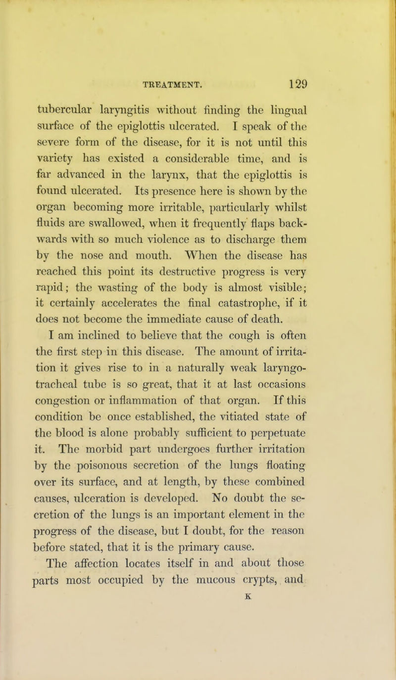 tubercular laryngitis without finding the lingual surface of the epiglottis ulcerated. I speak of the severe form of the disease, for it is not until this variety has existed a considerable time, and is far advanced in the larynx, that the epiglottis is found ulcerated. Its presence here is shown by the organ becoming more irritable, particularly whilst fluids are swallowed, when it frequently flaps back- wards with so much violence as to discharge them by the nose and mouth. When the disease has reached this point its destructive progress is very rapid; the wasting of the body is almost visible; it certainly accelerates the final catastrophe, if it does not become the immediate cause of death. I am inclined to believe that the cough is often the first step in this disease. The amount of irrita- tion it gives rise to in a naturally weak laryngo- tracheal tube is so great, that it at last occasions congestion or inflammation of that organ. If this condition be once established, the vitiated state of the blood is alone probably sufficient to perpetuate it. The morbid part undergoes further irritation by the poisonous secretion of the lungs floating over its surface, and at length, by these combined causes, ulceration is developed. No doubt the se- cretion of the lungs is an important element in the progress of the disease, but I doubt, for the reason before stated, that it is the primary cause. The affection locates itself in and about those parts most occupied by the mucous crypts, and