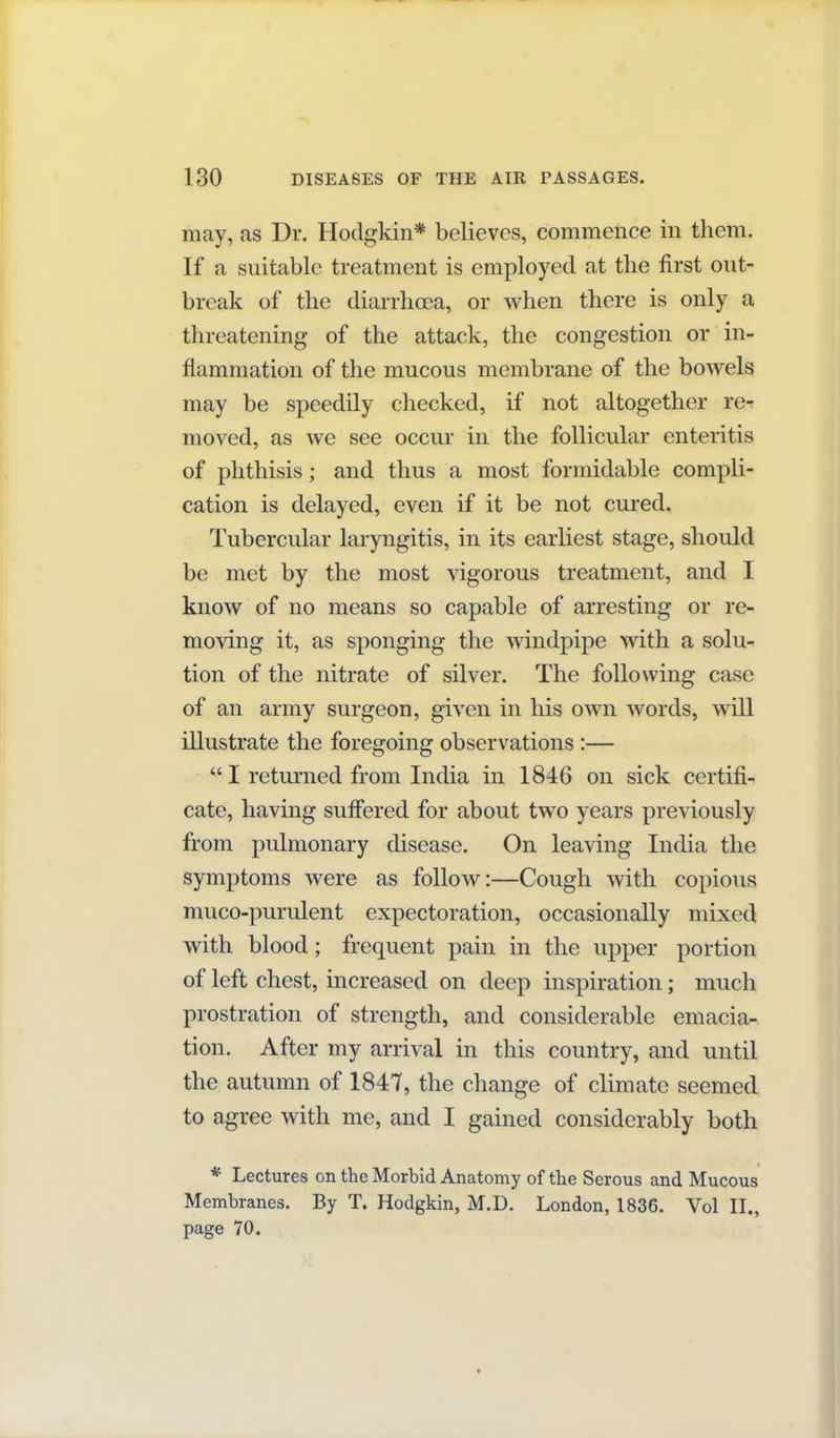 may, as Dr. Hodgkin* believes, commence in them. If a suitable treatment is employed at the first out- break of the diarrhoea, or when there is only a threatening of the attack, the congestion or in- flammation of the mucous membrane of the bowels may be speedily checked, if not altogether re- moved, as we see occur in the follicular enteritis of phthisis; and thus a most formidable compli- cation is delayed, even if it be not cured. Tubercular laryngitis, in its earliest stage, should be met by the most vigorous treatment, and I know of no means so capable of arresting or re- moving it, as sponging the windpipe with a solu- tion of the nitrate of silver. The following case of an army surgeon, given in his own words, will illustrate the foregoing observations :— I returned from India in 1846 on sick certifi- cate, having suffered for about two years previously from pulmonary disease. On leaving India the symptoms were as follow:—Cough with copious muco-purulent expectoration, occasionally mixed with blood; frequent pain in the upper portion of left chest, increased on deep inspiration; much prostration of strength, and considerable emacia- tion. After my arrival in this country, and until the autumn of 1847, the change of climate seemed to agree with me, and I gained considerably both * Lectures on the Morbid Anatomy of the Serous and Mucous Membranes. By T, Hodgkin, M.D. London, 1836. Vol II., page 70.