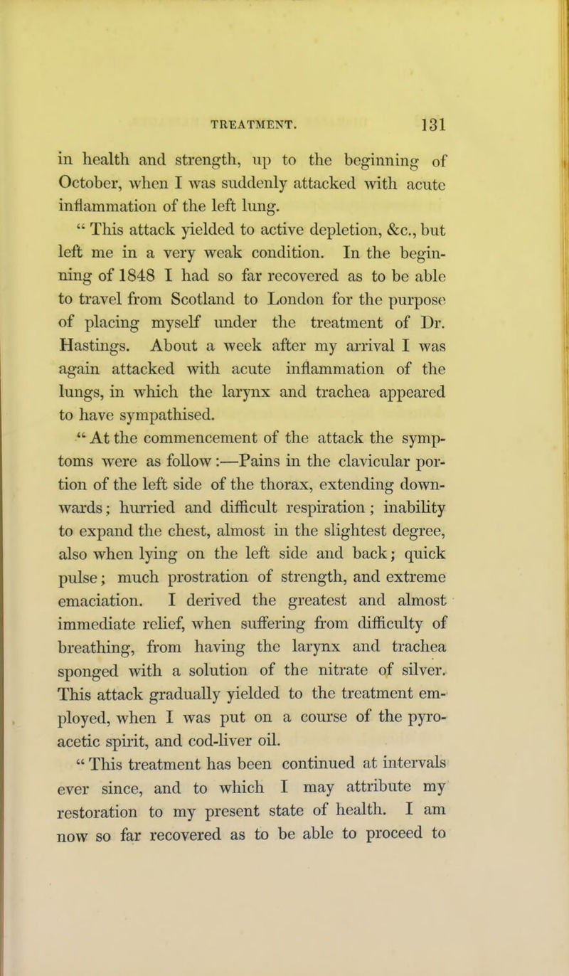 in health and strength, up to the beginning of October, when I was suddenly attacked with acute inflammation of the left lung.  This attack yielded to active depletion, &c., but left me in a very weak condition. In the begin- ning of 1848 I had so far recovered as to be able to travel from Scotland to London for the purpose of placing myself under the treatment of Dr. Hastings. About a week after my arrival I was again attacked with acute mflammation of the lungs, in which the larynx and trachea appeared to have sympathised.  At the commencement of the attack the symp- toms were as follow:—Pains in the clavicular por- tion of the left side of the thorax, extending down- wards ; hurried and difficult respiration; inabihty to expand the chest, almost in the slightest degree, also when lying on the left side and back; quick pulse; much prostration of strength, and extreme emaciation. I derived the greatest and almost immediate relief, when suffering from difficulty of breathing, from having the larynx and trachea sponged with a solution of the nitrate of silver. This attack gradually yielded to the treatment em- ployed, when I was put on a course of the pyro- acetic spirit, and cod-liver oil.  This treatment has been continued at intervals ever since, and to which I may attribute my restoration to my present state of health. I am now so far recovered as to be able to proceed to
