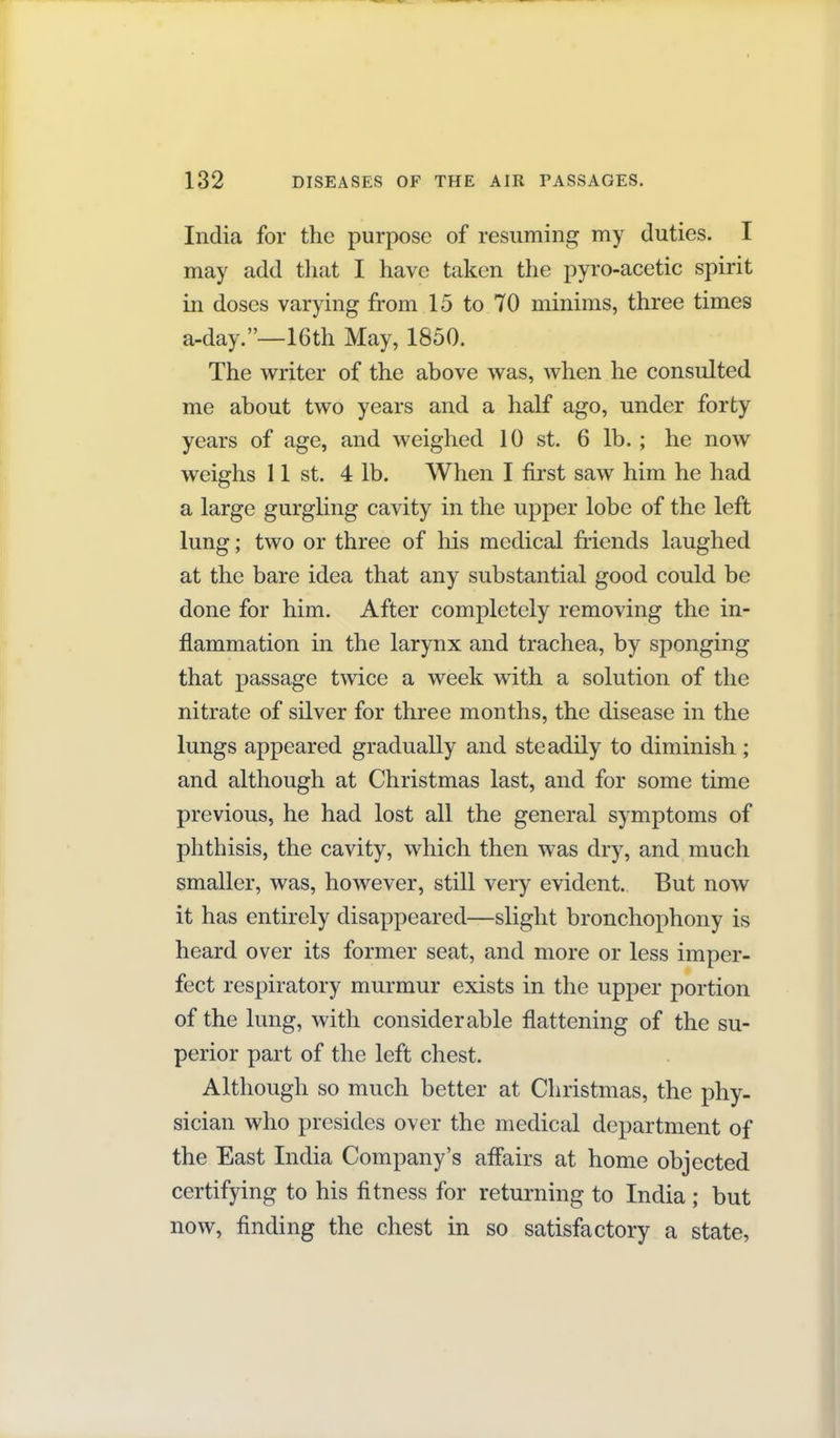 India for the purpose of resuming my duties. I may add that I have taken the pyro-acetic spirit in doses varying from 15 to 70 minims, three times a-day.—16th May, 1850. The writer of the above was, when he consulted me about two years and a half ago, under forty years of age, and weighed 10 st. 6 lb. ; he now weighs 11 St. 4 lb. When I first saw him he had a large gurghng cavity in the upper lobe of the left lung; two or three of his medical friends laughed at the bare idea that any substantial good could be done for him. After completely removing the in- flammation in the larynx and trachea, by sponging that passage twice a week with a solution of the nitrate of silver for three months, the disease in the lungs appeared gradually and steadily to diminish ; and although at Christmas last, and for some time previous, he had lost all the general symptoms of phthisis, the cavity, which then was dry, and much smaller, was, however, still very evident. But now it has entirely disappeared—slight bronchophony is heard over its former seat, and more or less imper- fect respiratory murmur exists in the upper portion of the hmg, with considerable flattening of the su- perior part of the left chest. Although so much better at Christmas, the phy- sician who presides over the medical department of the East India Company's affairs at home objected certifying to his fitness for returning to India ; but now, finding the chest in so satisfactory a state,