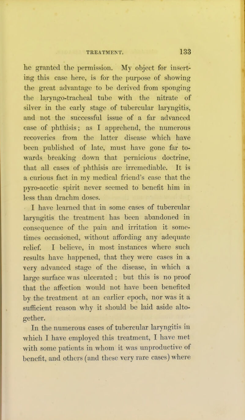 he granted the permission. My object for insert- ing this case here, is for the purpose of showing the great advantage to be derived from sponging the la,ryngo-tracheal tube with the nitrate of silver in the early stage of tubercular laryngitis, and not the successful issue of a far advanced case of phthisis; as I apprehend, the numerous recoveries from the latter disease which have been published of late, must have gone far to- wards breaking down that pernicious doctrine, that all cases of phthisis are irremediable. It is a curious fact in my medical friend's case that the pyro-acctic spirit never seemed to benefit him in less than drachm doses. I have learned that in some cases of tubercular laryngitis the treatment has been abandoned in consequence of the pain and irritation it some- times occasioned, without affording any adequate relief. I believe, in most instances where such results have happened, that they were cases in a very advanced stage of the disease, in which a large surface was ulcerated ; but this is no proof that the affection would not have been benefited by the treatment at an earlier epoch, nor was it a sufficient reason why it should be laid aside alto- gether. In the numerous cases of tubercular laryngitis in which I have employed this treatment, I have met with some patients in whom it was unproductive of benefit, and others (and these very rare cases) where