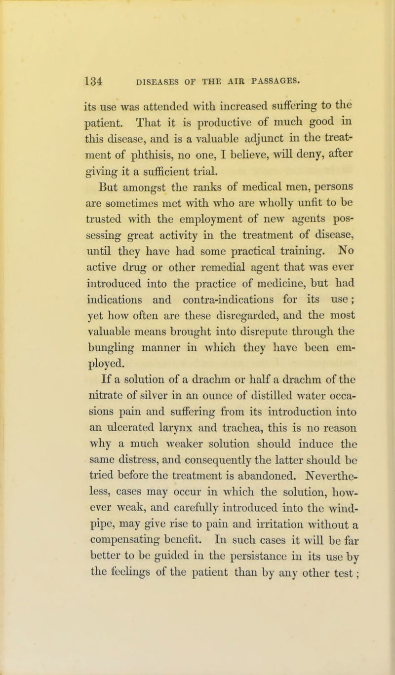 its use was attended with increased suffering to the patient. That it is productive of much good in this disease, and is a valuable adjunct in the treat- ment of phthisis, no one, I believe, will deny, after giving it a sufficient trial. But amongst the ranks of medical men, persons are sometimes met with who are wholly unfit to be trusted with the employment of new agents pos- sessing great activity in the treatment of disease, until they have had some practical training. No active drug or other remedial agent that was ever introduced into the practice of medicine, but had indications and contra-indications for its use; yet how often are these disregarded, and the most valuable means brought into disrepute through the bungling manner in which they have been em- ployed. If a solution of a drachm or half a drachm of the nitrate of silver in an ounce of distilled water occa- sions pain and suflFering from its introduction into an ulcerated larynx and trachea, this is no reason why a much weaker solution should induce the same distress, and consequently the latter should be tried before the treatment is abandoned. Neverthe- less, cases may occur in which the solution, how- ever weak, and carefully introduced into the wind- pipe, may give rise to pain and irritation without a compensating benefit. In such cases it will be far better to be guided in the persistance in its use by the feelings of the patient than by any other test;