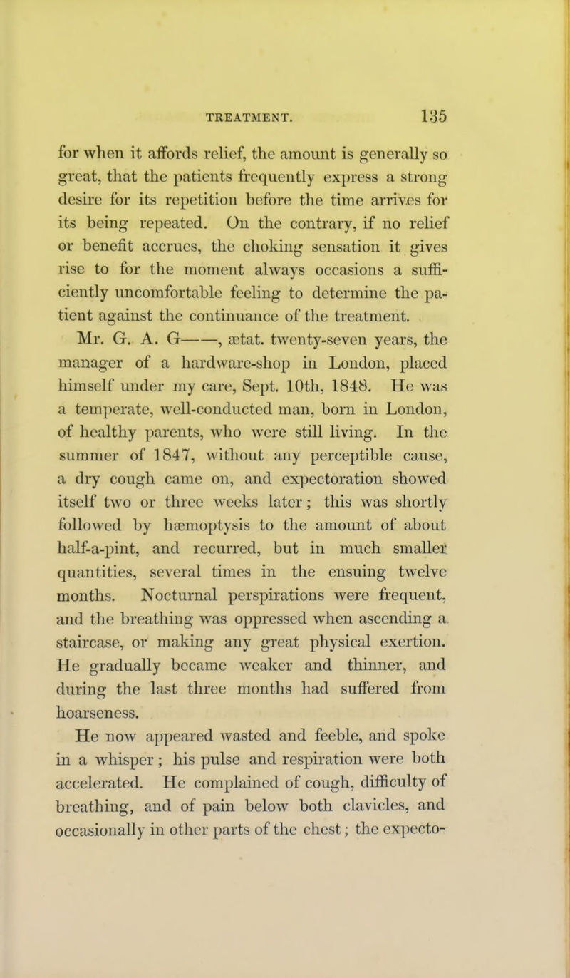 for when it affords relief, the amount is generally so great, that the patients frequently express a strong desire for its repetition before the time arrives for its being repeated. On the contrary, if no relief or benefit accrues, the choking sensation it gives rise to for the moment always occasions a suffi- ciently uncomfortable feeling to determine the pa- tient against the continuance of the treatment. Mr. G. A. G , aetat. twenty-seven years, the manager of a hardware-shop in London, placed himself under my care, Sept. 10th, 1848. He was a temperate, well-conducted man, born in London, of healthy parents, who were still living. In the summer of 1847, without any perceptible cause, a dry cough came on, and expectoration showed itself two or three weeks later; this was shortly followed by haemoptysis to the amount of about half-a-pint, and recurred, but in much smaller quantities, several times in the ensuing twelve months. Nocturnal perspirations were frequent, and the breathing was oppressed when ascending a staircase, or making any great physical exertion. He gradually became weaker and thinner, and during the last three months had suffered from hoarseness. He now appeared wasted and feeble, and spoke in a whisper; his pulse and respiration were both accelerated. He complained of cough, difficulty of breathing, and of pain below both clavicles, and occasionally in other parts of the chest; the expecto-