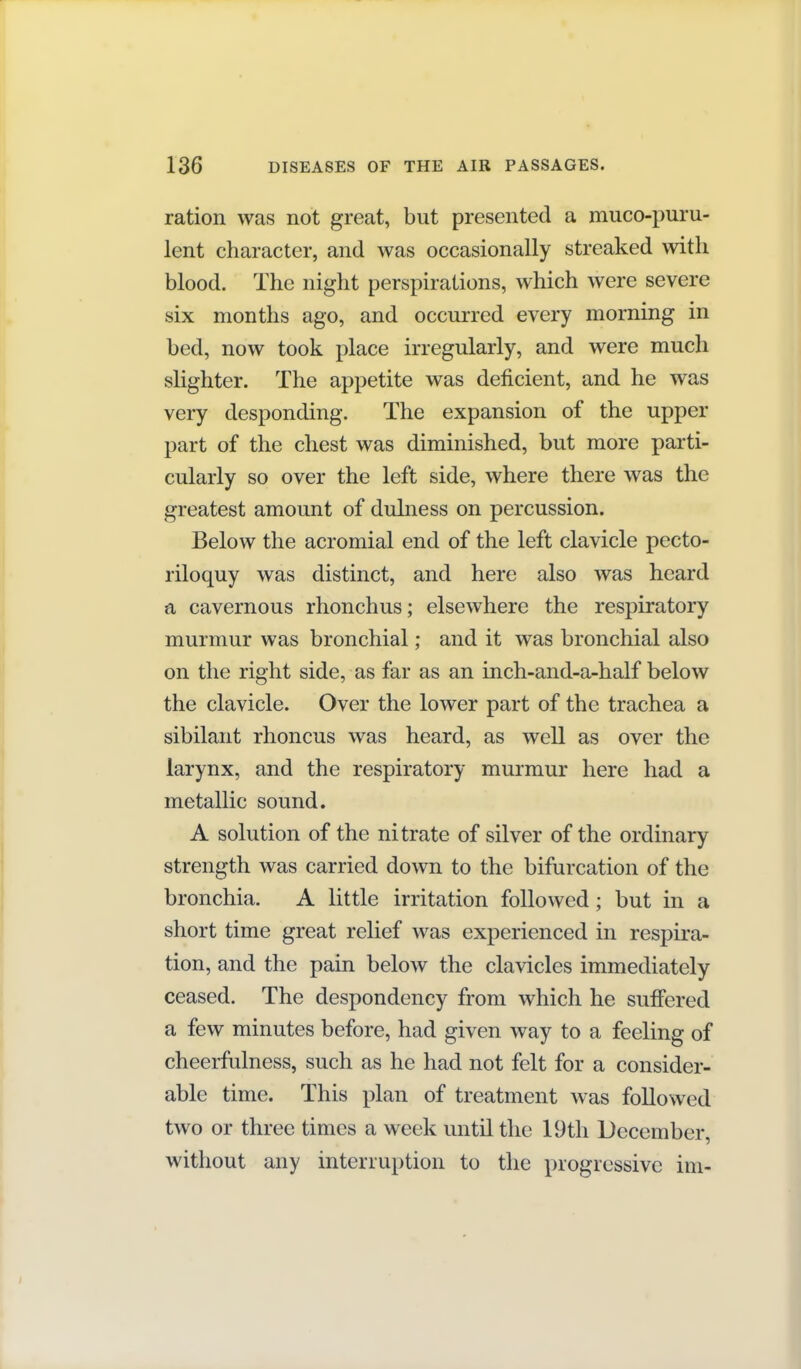 ration was not great, but presented a muco-puru- lent character, and was occasionally streaked with blood. The night perspirations, which were severe six months ago, and occurred every morning in bed, now took place irregularly, and were much slighter. The appetite was deficient, and he was very desponding. The expansion of the upper part of the chest was diminished, but more parti- cularly so over the left side, where there was the greatest amount of duhiess on percussion. Below the acromial end of the left clavicle pecto- riloquy was distinct, and here also was heard a cavernous rhonchus; elsewhere the respiratory murmur was bronchial; and it was bronchial also on the right side, as far as an inch-and-a-half below the clavicle. Over the lower part of the trachea a sibilant rhoncus was heard, as well as over the larynx, and the respiratory murmur here had a metallic sound. A solution of the nitrate of silver of the ordinary strength was carried down to the bifurcation of the bronchia. A little irritation followed; but in a short time great relief was experienced in respira- tion, and the pain below the clavicles immediately ceased. The despondency from which he suffered a few minutes before, had given way to a feeling of cheerfulness, such as he had not felt for a consider- able time. This plan of treatment was followed two or three times a week until the 19th December, without any interruption to the progressive im-