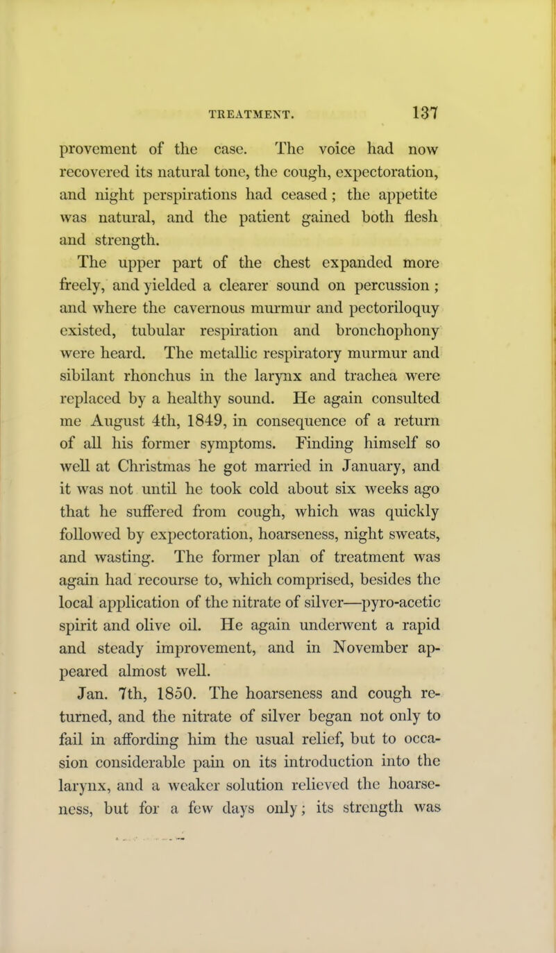 provement of the case. The voice had now recovered its natural tone, the cough, expectoration, and night perspirations had ceased; the appetite was natural, and the patient gained both flesh and strength. The upper part of the chest expanded more freely, and yielded a clearer sound on percussion; and where the cavernous murmur and pectoriloquy existed, tubular respiration and bronchophony were heard. The metalhc respiratory murmur and sibilant rhonchus in the larynx and trachea were replaced by a healthy sound. He again consulted me August 4th, 1849, in consequence of a return of all his former symptoms. Finding himself so well at Christmas he got married in January, and it was not until he took cold about six weeks ago that he suffered from cough, which was quickly followed by expectoration, hoarseness, night sweats, and wasting. The former plan of treatment was again had recourse to, which comprised, besides the local application of the nitrate of silver—pyro-acetic spirit and oKve oil. He again underwent a rapid and steady improvement, and in November ap- peared almost well. Jan. 7th, 1850. The hoarseness and cough re- turned, and the nitrate of silver began not only to fail in affording him the usual relief, but to occa- sion considerable pain on its introduction into the larynx, and a weaker solution relieved the hoarse- ness, but for a few days only; its strength was