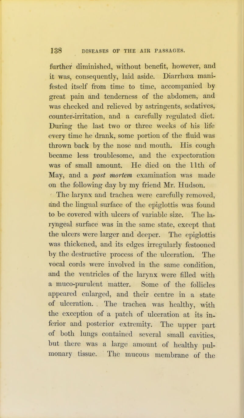 further diminished, without benefit, however, and it was, consequently, laid aside. Diarrhea mani- fested itself from time to time, accompanied by great pain and tenderness of the abdomen, and was checked and relieved by astringents, sedatives, counter-irritation, and a carefully regulated diet. During the last two or three weeks of his life every time he drank, some portion of the fluid was thrown back by the nose and mouth. His cough became less troublesome, and the expectoration was of small amount. He died on the 11th of May, and a post mortem examination was made on the following day by my friend Mr. Hudson. The larynx and trachea were carefully removed, dnd the lingual surface of the epiglottis was found to be covered with ulcers of variable size. The la- ryngeal surface was in the same state, except that the ulcers were larger and deeper. The epiglottis was thickened, and its edges irregularly festooned by the destructive process of the ulceration. The vocal cords were involved in the same condition, and the ventricles of the larynx were filled with a muco-purulent matter. Some of the follicles appeared enlarged, and their centre in a state of ulceration. . The trachea was healthy, with the exception of a patch of ulceration at its in- ferior and posterior extremity. The upper part of both lungs contamed several small cavities, but there was a large amount of healthy pul- monary tissue. The mucous membrane of the