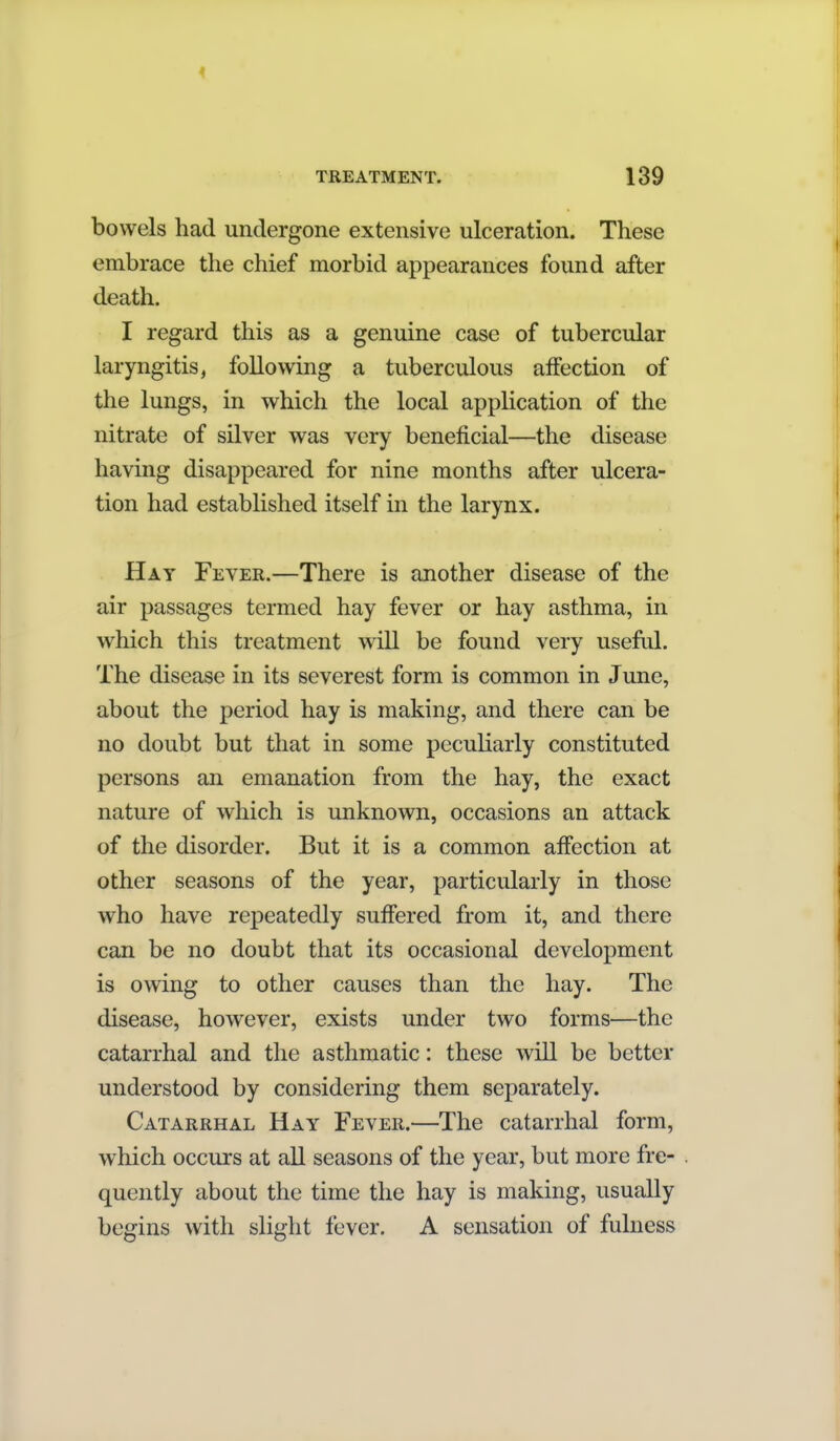 bowels had undergone extensive ulceration. These embrace the chief morbid appearances found after death. I regard this as a genuine case of tubercular laryngitis, following a tuberculous affection of the lungs, in which the local application of the nitrate of silver was very beneficial—the disease having disappeared for nine months after ulcera- tion had established itself in the larynx. Hay Fever.—There is another disease of the air passages termed hay fever or hay asthma, in which this treatment will be found very useful. The disease in its severest form is common in June, about the period hay is making, and there can be no doubt but that in some peculiarly constituted persons an emanation from the hay, the exact nature of which is unknown, occasions an attack of the disorder. But it is a common affection at other seasons of the year, particularly in those who have repeatedly suffered from it, and there can be no doubt that its occasional development is owing to other causes than the hay. The disease, however, exists under two forms—the catarrhal and the asthmatic: these will be better understood by considering them separately. Catarrhal Hay Fever.—The catarrhal form, which occurs at all seasons of the year, but more fre- quently about the time the hay is making, usually begins with slight fever. A sensation of fulness