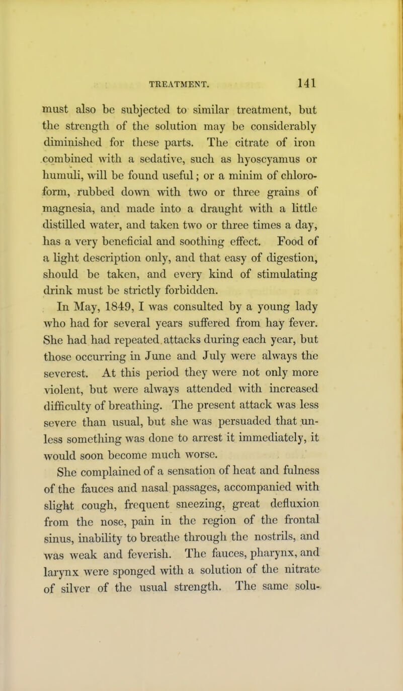 must also be subjected to similar treatment, but the strength of the solution may be considerably diminished for these parts. The citrate of iron combined with a sedative, such as hyoscyamus or humuli, will be found useful; or a minim of chloro- form, rubbed down with two or three grains of magnesia, and made into a draught with a little distilled water, and taken two or three times a day, has a very beneficial and soothing effect. Food of a light description only, and that easy of digestion, should be taken, and every kind of stimulating drink must be strictly forbidden. In May, 1849, I was consulted by a young lady who had for several years suffered from hay fever. She had had repeated attacks during each year, but those occurring in June and July were always the severest. At this period they were not only more violent, but were always attended with increased difficulty of breathing. The present attack was less severe than usual, but she was persuaded that un- less something was done to arrest it immediately, it would soon become much worse. She complained of a sensation of heat and fulness of the fauces and nasal passages, accompanied with slight cough, frequent sneezing, great defluxion from the nose, pain in the region of the frontal sinus, inability to breathe through the nostrils, and was weak and feverish. The fauces, pharynx, and larynx were sponged with a solution of the nitrate of silver of the usual strength. The same solu-