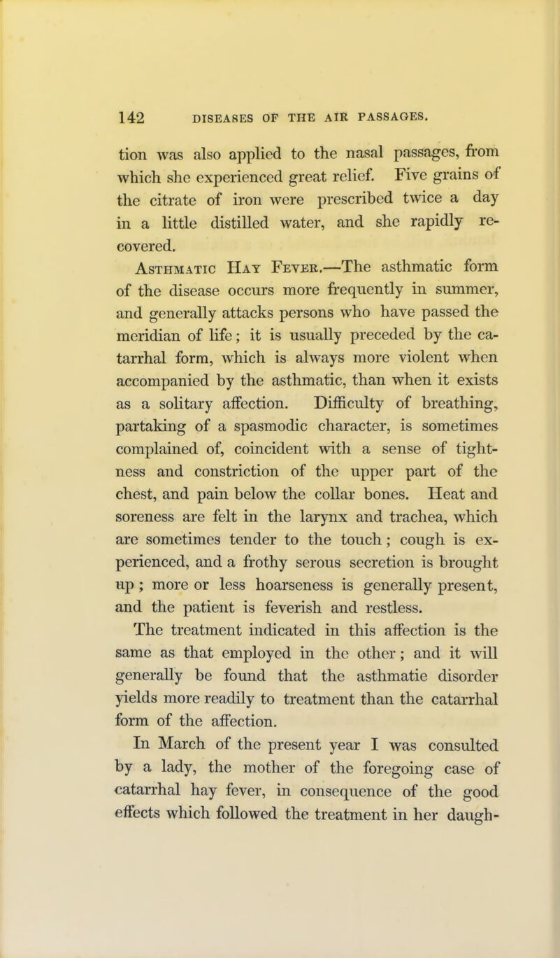 tion was also applied to the nasal passages, from which she experienced great relief. Five grains of the citrate of iron were prescribed twice a day in a little distilled water, and she rapidly re- covered. Asthmatic Hay Fever.—The asthmatic form of the disease occurs more frequently in summer, and generally attacks persons who have passed the meridian of life; it is usually preceded by the ca- tarrhal form, which is always more violent when accompanied by the asthmatic, than when it exists as a solitary affection. Difficulty of breathing, partaking of a spasmodic character, is sometimes complained of, coincident with a sense of tight- ness and constriction of the upper part of the chest, and pain below the collar bones. Heat and soreness are felt in the larynx and trachea, which are sometimes tender to the touch; cough is ex- perienced, and a frothy serous secretion is brought up; more or less hoarseness is generally present, and the patient is feverish and restless. The treatment indicated in this affection is the same as that employed in the other; and it will generally be found that the asthmatic disorder yields more readily to treatment than the catarrhal form of the affection. In March of the present year I was consulted by a lady, the mother of the foregoing case of catarrhal hay fever, in consequence of the good effects which followed the treatment in her daugh-