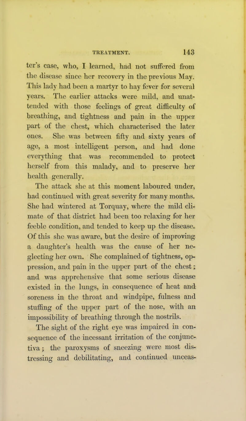 ter's case, who, I learned, had not suffered from the disease since her recovery in the previous May. This lady had been a martyr to hay fever for several years. The earlier attacks were mild, and unat- tended with those feelings of great difficulty of breathing, and tightness and pain in the upper part of the chest, which characterised the later ones. She was between fifty and sixty years of age, a most intelligent person, and had done everything that was recommended to protect herself from this malady, and to preserve her health generally. The attack she at this moment laboured under, had continued with great severity for many months. She had wintered at Torquay, where the mild cli- mate of that district had been too relaxing for her feeble condition, and tended to keep up the disease. Of this she was aware, but the desire of improving a daughter's health was the cause of her ne- glecting her own. She complained of tightness, op- pression, and pain in the upper part of the chest; and was apprehensive that some serious disease existed in the lungs, in consequence of heat and soreness in the throat and windpipe, fulness and stuffing of the upper part of the nose, with an impossibility of breathing through the nostrils. The sight of the right eye was impaired in con- sequence of the incessant irritation of the conjunc- tiva ; the paroxysms of sneezing were most dis- tressing and debilitating, and continued unceas-