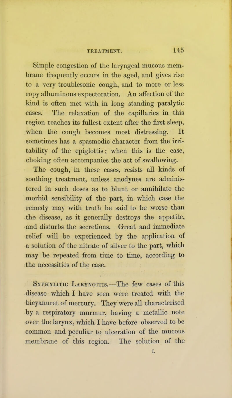 Simple congestion of the laryngeal mucous mem- brane frequently occurs in the aged, and gives rise to a very troublesome cough, and to more or less ropy albuminous expectoration. An affection of the kind is often met with in long standing paralytic cases. The relaxation of the capillaries in this region reaches its fullest extent after the first sleep, when the cough becomes most distressing. It sometimes has a spasmodic character from the irri- tability of the epiglottis; when this is the case, choking often accompanies the act of swallowing. The cough, in these cases, resists all kinds of soothing treatment, unless anodynes are adminis- tered in such doses as to blunt or annihilate the morbid sensibility of the part, in which case the remedy may with truth be said to be worse than the disease, as it generally destroys the appetite, and disturbs the secretions. Great and immediate relief will be experienced by the application of a solution of the nitrate of silver to the part, which may be repeated from time to time, according to the necessities of the case. Syphylitic Laryngitis.—The few cases of this disease which I have seen were treated with the bicyanuret of mercury. They were all characterised by a respiratory murmur, having a metallic note over the larynx, which I have before observed to be common and peculiar to ulceration of the mucous membrane of this region. The solution of the L