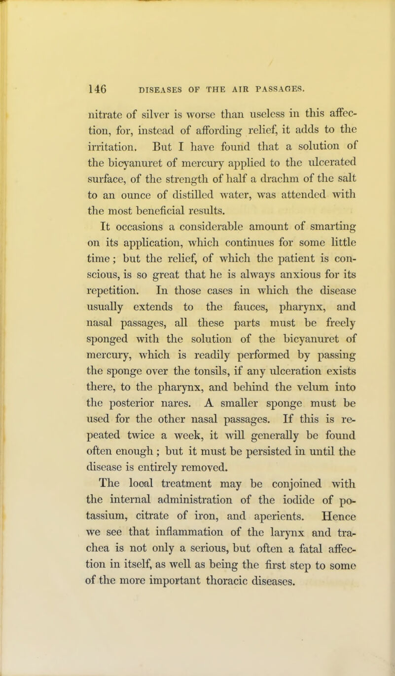 nitrate of silver is worse than useless in this affec- tion, for, instead of affording relief, it adds to the irritation. But I have found that a solution of the bicyanuret of mercury applied to the ulcerated surface, of the strength of half a drachm of the salt to an ounce of distilled water, was attended with the most beneficial results. It occasions a considerable amount of smarting on its application, which continues for some little time; but the relief, of which the patient is con- scious, is so great that he is always anxious for its repetition. In those cases in which the disease usually extends to the fauces, pharynx, and nasal passages, all these parts must be freely sponged with the solution of the bicyanuret of mercury, which is readily performed by passing the sponge over the tonsils, if any ulceration exists there, to the pharynx, and behind the velum into the posterior nares. A smaller sponge must be used for the other nasal passages. If this is re- peated twice a week, it Avill generally be found often enough ; but it must be persisted in until the disease is entirely removed. The local treatment may be conjoined with the internal administration of the iodide of po- tassium, citrate of ii'on, and aperients. Hence we see that inflammation of the larynx and tra- chea is not only a serious, but often a fatal affec- tion in itself, as well as being the first step to some of the more important thoracic diseases.