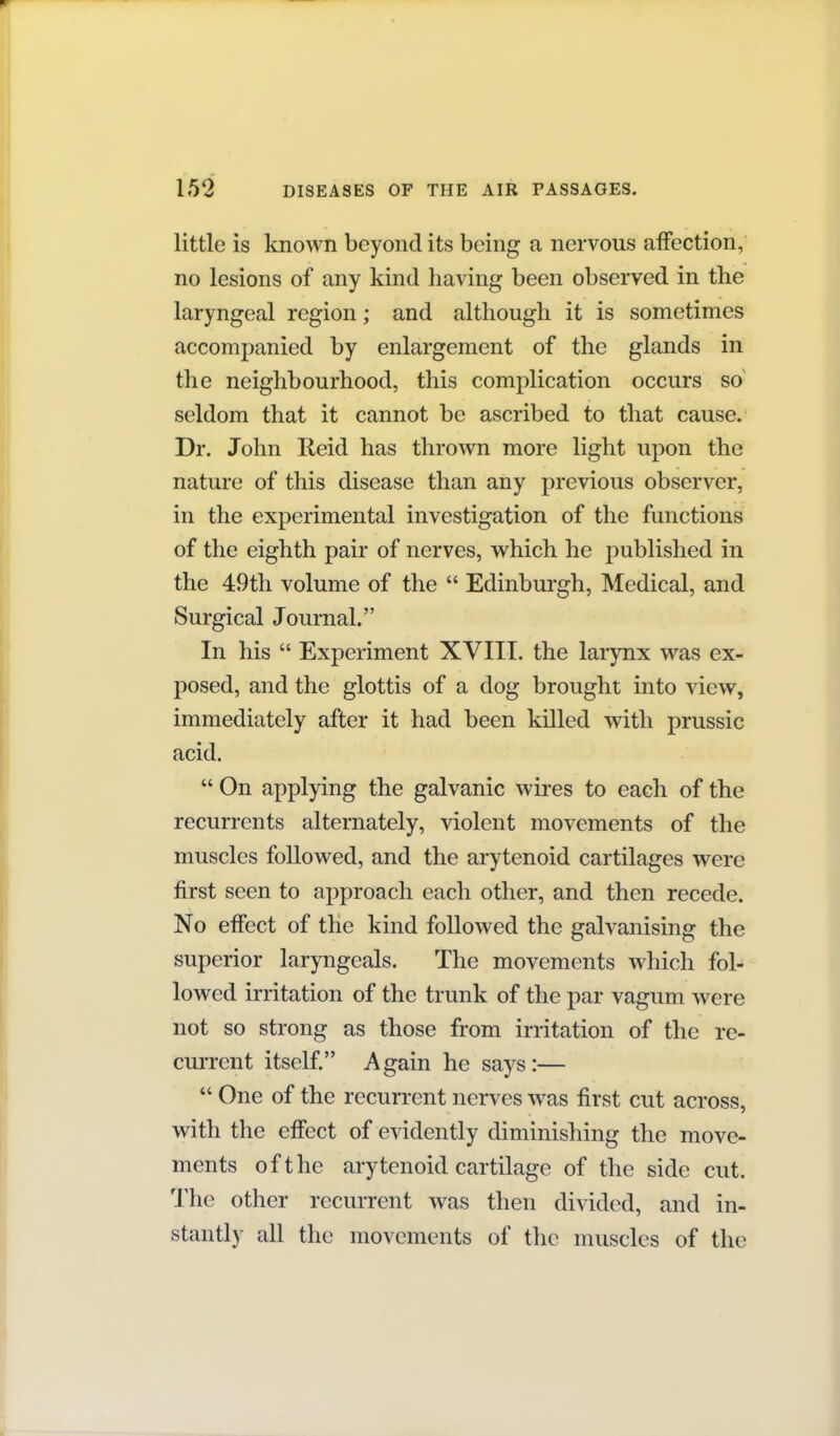 little is known beyond its being a nervous affection, no lesions of any kind having been observed in the laryngeal region; and although it is sometimes accompanied by enlargement of the glands in the neighbourhood, this complication occurs so^ seldom that it cannot be ascribed to that cause. Dr. John Reid has thrown more light upon the nature of this disease than any previous observer, in the experimental investigation of the functions of the eighth pair of nerves, which he published in the 49th volume of the  Edinbui'gh, Medical, and Surgical Journal. In his  Experiment XVIII. the larynx was ex- posed, and the glottis of a dog brought into view, immediately after it had been killed with prussic acid.  On applying the galvanic wires to each of the recurrents alternately, violent movements of the muscles followed, and the arytenoid cartilages were first seen to approach each other, and then recede. No effect of the kind followed the galvanising the superior laryngeals. The movements which fol- lowed irritation of the trunk of the par vagum were not so strong as those from irritation of the re- current itself. Again he says:—  One of the recurrent nerves was first cut across, with the effect of evidently diminishing the move- ments of the arytenoid cartilage of the side cut. The other recurrent was then divided, and in- stantly all the movements of the muscles of the