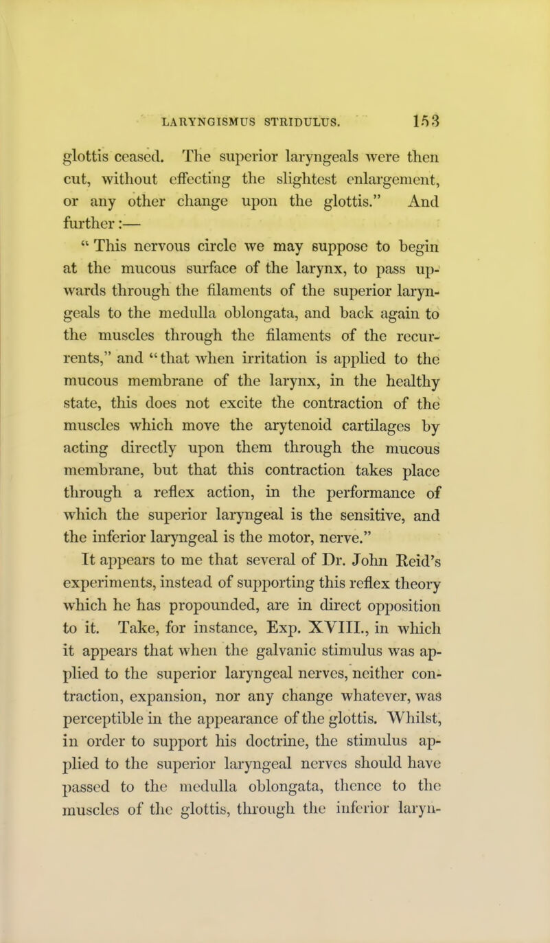 glottis ceased. The superior laryngeals were then cut, without eifecting the slightest enlai'gement, or any other change upon the glottis. And further:— This nervous circle we may suppose to begin at the mucous surface of the larynx, to pass up- wards through the filaments of the superior laryn- geals to the medulla oblongata, and back again to the muscles through the filaments of the recur- rents, and that when irritation is applied to the mucous membrane of the larynx, in the healthy state, this does not excite the contraction of the muscles which move the arytenoid cartilages by acting directly upon them through the mucous membrane, but that this contraction takes place through a reflex action, in the performance of which the superior laryngeal is the sensitive, and the inferior laryngeal is the motor, nerve. It appears to me that several of Dr. John Reid's experiments, instead of supporting this reflex theory which he has propounded, are in direct opposition to it. Take, for instance, Exp. XVIII., in which it appears that when the galvanic stimulus was ap- plied to the superior laryngeal nerves, neither con- traction, expansion, nor any change whatever, wag perceptible in the appearance of the glottis. Whilst, in order to support his doctrine, the stimulus ap- plied to the superior laryngeal nerves should have passed to the medulla oblongata, thence to the muscles of the glottis, through the inferior laryn-