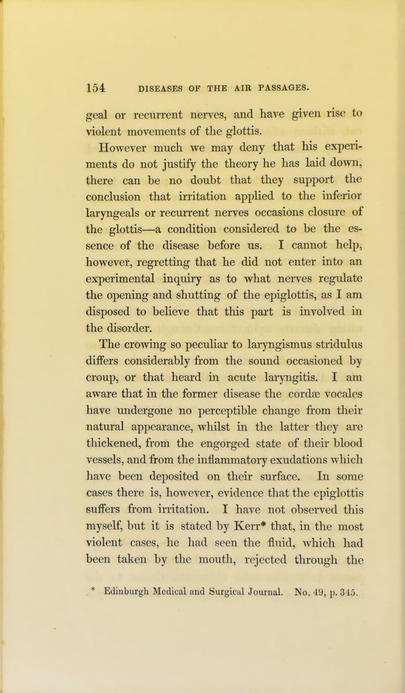 geal or recurrent nerves, and have given rise to violent movements of the glottis. However much we may deny that his experi- ments do not justify the theory he has laid down, there can be no doubt that they support the conclusion that irritation applied to the inferior laryngeals or recurrent nerves occasions closure of the glottis—a condition considered to be the es- sence of the disease before us. I cannot help, however, regretting that he did not enter into an experimental inquiry as to what nerves regulate the opening and shutting of the epiglottis, as I am disposed to believe that this part is involved in the disorder. The crowing so peculiar to laryngismus stridulus differs considerably from the sound occasioned by croup, or that heard in acute laryngitis. I am aware that in the former disease the cordae vocales have undergone no perceptible change from their natural appearance, whilst in the latter they are thickened, from the engorged state of their blood vessels, and from the inflammatory exudations which have been deposited on their surface. In some cases there is, however, evidence that the epiglottis sufiers from irritation. I have not observed this myself, but it is stated by Kerr* that, in the most violent cases, he had seen the fluid, which had been taken by the mouth, rejected through the * Edinburgh Medical and Surgical Journal. No. 49, p. 345.